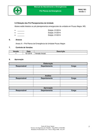Manual de Atendimento a Emergências
PMAE/ 001
Versão: 1Pré Planos de Emergência
Izaias de Souza Aguiar
Técnico em Segurança do Trabalho – Reg.MTE 25.482/MG
Bombeiro Profissional Civil - Nível 2 Reg.CNBC 162.259
2
5.3 Relação dos Pré Planejamentos da Unidade
Abaixo estão listados os pré planejamentos emergenciais da unidade em Pouso Alegre, MG.
 _______ Edição: 01/2014
 _______ Edição: 01/2014
 _______ Edição: 01/2014
6. Anexos
Anexo A – Pré Planos de Emergência da Unidade Pouso Alegre
7. Controle de Versões
Versão Data Descrição
1 10/ 2014 Versão Inicial.
8. Aprovação
Elaboração
Responsável Departamento Cargo
Análise
Responsável Departamento Cargo
Aprovação
Responsável Departamento Cargo
 