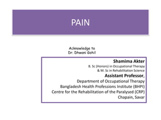 PAIN
Acknowledge to
Dr. Dhwani Gohil
Shamima Akter
B. Sc (Honors) in Occupational Therapy
& M. Sc in Rehabilitation Science
Assistant Professor,
Department of Occupational Therapy
Bangladesh Health Professions Institute (BHPI)
Centre for the Rehabilitation of the Paralysed (CRP)
Chapain, Savar
 