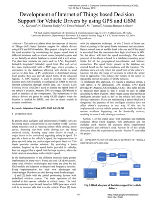 Abstract— This article explains about development of Internet
of Things (IoT) based decision support for vehicle drivers
using GPS and GSM modules. This project is helpful to avoid
the road accidents by maintaining the proper speed limit at
different locations such as school zones, hospital regions and
so on. Initially an admin database is created with a web server.
The data base contains six parts such as S.No, longitude1,
latitude1, longitude2, latitude2, speed limit. The web server
has been implemented with a PHP page which provides a
connection to the databases allowing web clients to send
queries to data base. A PC application is distributed among
local guides; they can provide speed limits of the allocated
regions. A GPS receiver is used to provide the vehicle’s
location and a GSM module is configured as GPRS to provide
internet connection through mobile data. An Organic Light
Emitting Diode (OLED) is used to display the speed limit of
the vehicle’s location. Arduino UNO (At mega 328P) board is
used to interface all the components. The instructions to the
vehicle drivers are given by using OLED display when the
location is tracked by GPRS, and also an alarm sounds at
extreme conditions.
Keywords: Adaptation, Cloud, GPS, GSM, IoT, OLED.
I. INTRODUCTION
In present days accidents and enforcement of traffic rules are
becoming major considerations in our modern world. Various
safety measures such as wearing helmet while driving motor
cycles, fastening seat belts while driving cars are being
enforced strictly. Keeping many other factors in check, a
major factor to be considered regarding safety is speed. To
provide a limit to the vehicle’s speed, the implementation in
place up until today are caution signs and speed breakers. This
thesis provides another solution. By providing a better
solution. Inspired by the speed limits provided to vehicles,
here we suggest that a speed limit be kept in place, where the
limit varies in accordance with vehicle’s speed.
In the implementation of the different methods many people
implemented in many ways. Some are used ARM processors,
some used wireless technologies and some are done by the
GPS module and adaption techniques and frequency modules.
Every implementation has their own advantages and
disadvantages like these are also having some disadvantages.
[1] and [2] deals with the global positioning System with
embedded wireless system. The main operation of this
method is that operate vehicles at critical zones. The total
implementation is performed based on ARM processor which
will be at receiver side that is in the vehicle. Paper [3] deals
with the adaptation technique. In this 2 levels of horns are
fixed according to the speed limits minimum and maximum.
Hence normal horn at audible level is he one and if the speed
is exceeded than the maximum then high level horn is ON.
So, the driver will limit the speed accordingly. The whole
proposal of this thesis is based on a database consisting speed
limits for all the geographical co-ordinates, and internet
connection. The speed limits present in the database are
entered based on the road conditions and the location. The
database does not only return the speed limit of the vehicle’s
location but also the range of locations in which the speed
limit is applicable. This reduces the burden of the server to
repeatedly answer the quires of all the vehicles.
To implement this approach, we require a database server, a
web server, a PC application, GPS module, UNO board
provided by Arduino, GSM module, OLED. This helps drivers
to maintain their speed so that it would be easy to adapt
according to their location. Many might argue that having an
intelligent circuitry such as this in the vehicle will ruin the
driving experience. If you are maintaining a speed which isn’t
dangerous, the presence of this intelligent circuitry does not
affect driver’s experience in any way. If this can be
implemented in every vehicle present on the roads the fatal or
serious accidents happening can be drastically reduced,
resulting in a much safer driving experience.
Section II of this paper deals with materials and methods
explained about block diagram, web application and the
modules used. Section III explains about experimental
investigation and software’s used. Section IV of this article
discusses about the experimental results. Section V concludes
the project.
II. IMPLEMENTATION OF DECISION SUPPORT OF VEHICLE
DRIVERS BY GPS AND GSM
Fig.1. Block diagram of decision support for vehicle
drivers
Development of Internet of Things based Decision
Support for Vehicle Drivers by using GPS and GSM
A. Kalyani$
, N. Dharma Reddy$
, G. Deva Prakash$
, M. Tanmai$
, Venkata Ratnam Kolluru*
$
B.Tech student, Department of Electronics & Communication Engg, K L E F, Vaddeswaram, AP, India,
*Associate Professor, Department of Electronics & Computer Science Engg, K L E F, Vaddeswaram, AP, India
kalyaniadhunuri17@gmail.com
International Journal of Computer Science and Information Security (IJCSIS),
Vol. 16, No. 2, February 2018
117 https://sites.google.com/site/ijcsis/
ISSN 1947-5500
 
