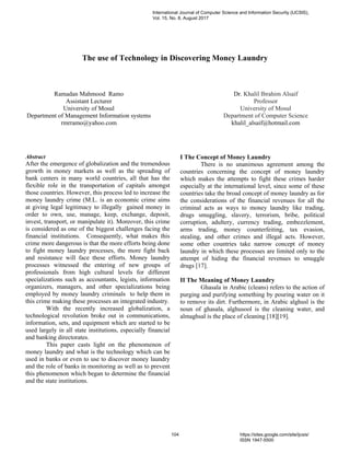 The use of Technology in Discovering Money Laundry
Ramadan Mahmood Ramo
Assistant Lecturer
University of Mosul
Department of Management Information systems
rmrramo@yahoo.com
Dr. Khalil Ibrahim Alsaif
Professor
University of Mosul
Department of Computer Science
khalil_alsaif@hotmail.com
Abstract
After the emergence of globalization and the tremendous
growth in money markets as well as the spreading of
bank centers in many world countries, all that has the
flexible role in the transportation of capitals amongst
those countries. However, this process led to increase the
money laundry crime (M.L. is an economic crime aims
at giving legal legitimacy to illegally gained money in
order to own, use, manage, keep, exchange, deposit,
invest, transport, or manipulate it). Moreover, this crime
is considered as one of the biggest challenges facing the
financial institutions. Consequently, what makes this
crime more dangerous is that the more efforts being done
to fight money laundry processes, the more fight back
and resistance will face these efforts. Money laundry
processes witnessed the entering of new groups of
professionals from high cultural levels for different
specializations such as accountants, legists, information
organizers, managers, and other specializations being
employed by money laundry criminals to help them in
this crime making these processes an integrated industry.
With the recently increased globalization, a
technological revolution broke out in communications,
information, sets, and equipment which are started to be
used largely in all state institutions, especially financial
and banking directorates.
This paper casts light on the phenomenon of
money laundry and what is the technology which can be
used in banks or even to use to discover money laundry
and the role of banks in monitoring as well as to prevent
this phenomenon which began to determine the financial
and the state institutions.
I The Concept of Money Laundry
There is no unanimous agreement among the
countries concerning the concept of money laundry
which makes the attempts to fight these crimes harder
especially at the international level, since some of these
countries take the broad concept of money laundry as for
the considerations of the financial revenues for all the
criminal acts as ways to money laundry like trading,
drugs smuggling, slavery, terrorism, bribe, political
corruption, adultery, currency trading, embezzlement,
arms trading, money counterfeiting, tax evasion,
stealing, and other crimes and illegal acts. However,
some other countries take narrow concept of money
laundry in which these processes are limited only to the
attempt of hiding the financial revenues to smuggle
drugs [17].
II The Meaning of Money Laundry
Ghasala in Arabic (cleans) refers to the action of
purging and purifying something by pouring water on it
to remove its dirt. Furthermore, in Arabic alghusl is the
noun of ghasala, alghusool is the cleaning water, and
almaghsal is the place of cleaning [18][19].
International Journal of Computer Science and Information Security (IJCSIS),
Vol. 15, No. 8, August 2017
104 https://sites.google.com/site/ijcsis/
ISSN 1947-5500
 