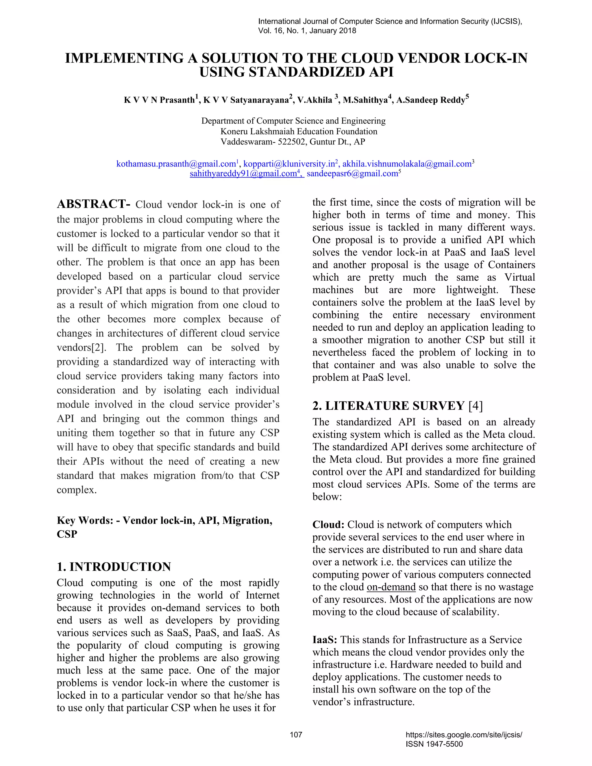 IMPLEMENTING A SOLUTION TO THE CLOUD VENDOR LOCK-IN
USING STANDARDIZED API
K V V N Prasanth1
, K V V Satyanarayana2
, V.Akhila 3
, M.Sahithya4
, A.Sandeep Reddy5
Department of Computer Science and Engineering
Koneru Lakshmaiah Education Foundation
Vaddeswaram- 522502, Guntur Dt., AP
kothamasu.prasanth@gmail.com1
, kopparti@kluniversity.in2
, akhila.vishnumolakala@gmail.com3
sahithyareddy91@gmail.com4
, sandeepasr6@gmail.com5
ABSTRACT- Cloud vendor lock-in is one of
the major problems in cloud computing where the
customer is locked to a particular vendor so that it
will be difficult to migrate from one cloud to the
other. The problem is that once an app has been
developed based on a particular cloud service
provider’s API that apps is bound to that provider
as a result of which migration from one cloud to
the other becomes more complex because of
changes in architectures of different cloud service
vendors[2]. The problem can be solved by
providing a standardized way of interacting with
cloud service providers taking many factors into
consideration and by isolating each individual
module involved in the cloud service provider’s
API and bringing out the common things and
uniting them together so that in future any CSP
will have to obey that specific standards and build
their APIs without the need of creating a new
standard that makes migration from/to that CSP
complex.
Key Words: - Vendor lock-in, API, Migration,
CSP
1. INTRODUCTION
Cloud computing is one of the most rapidly
growing technologies in the world of Internet
because it provides on-demand services to both
end users as well as developers by providing
various services such as SaaS, PaaS, and IaaS. As
the popularity of cloud computing is growing
higher and higher the problems are also growing
much less at the same pace. One of the major
problems is vendor lock-in where the customer is
locked in to a particular vendor so that he/she has
to use only that particular CSP when he uses it for
the first time, since the costs of migration will be
higher both in terms of time and money. This
serious issue is tackled in many different ways.
One proposal is to provide a unified API which
solves the vendor lock-in at PaaS and IaaS level
and another proposal is the usage of Containers
which are pretty much the same as Virtual
machines but are more lightweight. These
containers solve the problem at the IaaS level by
combining the entire necessary environment
needed to run and deploy an application leading to
a smoother migration to another CSP but still it
nevertheless faced the problem of locking in to
that container and was also unable to solve the
problem at PaaS level.
2. LITERATURE SURVEY [4]
The standardized API is based on an already
existing system which is called as the Meta cloud.
The standardized API derives some architecture of
the Meta cloud. But provides a more fine grained
control over the API and standardized for building
most cloud services APIs. Some of the terms are
below:
Cloud: Cloud is network of computers which
provide several services to the end user where in
the services are distributed to run and share data
over a network i.e. the services can utilize the
computing power of various computers connected
to the cloud on-demand so that there is no wastage
of any resources. Most of the applications are now
moving to the cloud because of scalability.
IaaS: This stands for Infrastructure as a Service
which means the cloud vendor provides only the
infrastructure i.e. Hardware needed to build and
deploy applications. The customer needs to
install his own software on the top of the
vendor’s infrastructure.
International Journal of Computer Science and Information Security (IJCSIS),
Vol. 16, No. 1, January 2018
107 https://sites.google.com/site/ijcsis/
ISSN 1947-5500
 