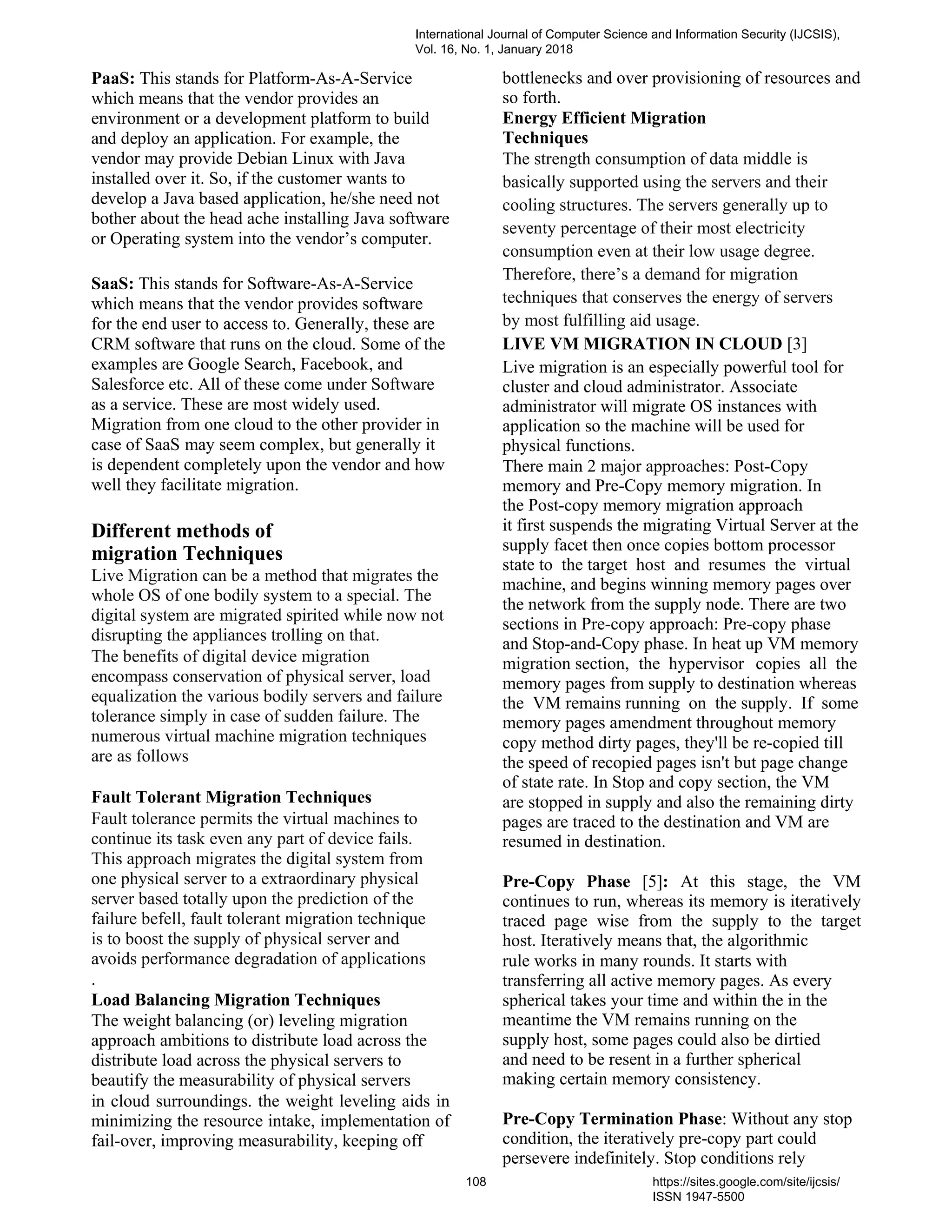 PaaS: This stands for Platform-As-A-Service
which means that the vendor provides an
environment or a development platform to build
and deploy an application. For example, the
vendor may provide Debian Linux with Java
installed over it. So, if the customer wants to
develop a Java based application, he/she need not
bother about the head ache installing Java software
or Operating system into the vendor’s computer.
SaaS: This stands for Software-As-A-Service
which means that the vendor provides software
for the end user to access to. Generally, these are
CRM software that runs on the cloud. Some of the
examples are Google Search, Facebook, and
Salesforce etc. All of these come under Software
as a service. These are most widely used.
Migration from one cloud to the other provider in
case of SaaS may seem complex, but generally it
is dependent completely upon the vendor and how
well they facilitate migration.
Different methods of
migration Techniques
Live Migration can be a method that migrates the
whole OS of one bodily system to a special. The
digital system are migrated spirited while now not
disrupting the appliances trolling on that.
The benefits of digital device migration
encompass conservation of physical server, load
equalization the various bodily servers and failure
tolerance simply in case of sudden failure. The
numerous virtual machine migration techniques
are as follows
Fault Tolerant Migration Techniques
Fault tolerance permits the virtual machines to
continue its task even any part of device fails.
This approach migrates the digital system from
one physical server to a extraordinary physical
server based totally upon the prediction of the
failure befell, fault tolerant migration technique
is to boost the supply of physical server and
avoids performance degradation of applications
.
Load Balancing Migration Techniques
The weight balancing (or) leveling migration
approach ambitions to distribute load across the
distribute load across the physical servers to
beautify the measurability of physical servers
in cloud surroundings. the weight leveling aids in
minimizing the resource intake, implementation of
fail-over, improving measurability, keeping off
bottlenecks and over provisioning of resources and
so forth.
Energy Efficient Migration
Techniques
The strength consumption of data middle is
basically supported using the servers and their
cooling structures. The servers generally up to
seventy percentage of their most electricity
consumption even at their low usage degree.
Therefore, there’s a demand for migration
techniques that conserves the energy of servers
by most fulfilling aid usage.
LIVE VM MIGRATION IN CLOUD [3]
Live migration is an especially powerful tool for
cluster and cloud administrator. Associate
administrator will migrate OS instances with
application so the machine will be used for
physical functions.
There main 2 major approaches: Post-Copy
memory and Pre-Copy memory migration. In
the Post-copy memory migration approach
it first suspends the migrating Virtual Server at the
supply facet then once copies bottom processor
state to the target host and resumes the virtual
machine, and begins winning memory pages over
the network from the supply node. There are two
sections in Pre-copy approach: Pre-copy phase
and Stop-and-Copy phase. In heat up VM memory
migration section, the hypervisor copies all the
memory pages from supply to destination whereas
the VM remains running on the supply. If some
memory pages amendment throughout memory
copy method dirty pages, they'll be re-copied till
the speed of recopied pages isn't but page change
of state rate. In Stop and copy section, the VM
are stopped in supply and also the remaining dirty
pages are traced to the destination and VM are
resumed in destination.
Pre-Copy Phase [5]: At this stage, the VM
continues to run, whereas its memory is iteratively
traced page wise from the supply to the target
host. Iteratively means that, the algorithmic
rule works in many rounds. It starts with
transferring all active memory pages. As every
spherical takes your time and within the in the
meantime the VM remains running on the
supply host, some pages could also be dirtied
and need to be resent in a further spherical
making certain memory consistency.
Pre-Copy Termination Phase: Without any stop
condition, the iteratively pre-copy part could
persevere indefinitely. Stop conditions rely
International Journal of Computer Science and Information Security (IJCSIS),
Vol. 16, No. 1, January 2018
108 https://sites.google.com/site/ijcsis/
ISSN 1947-5500
 