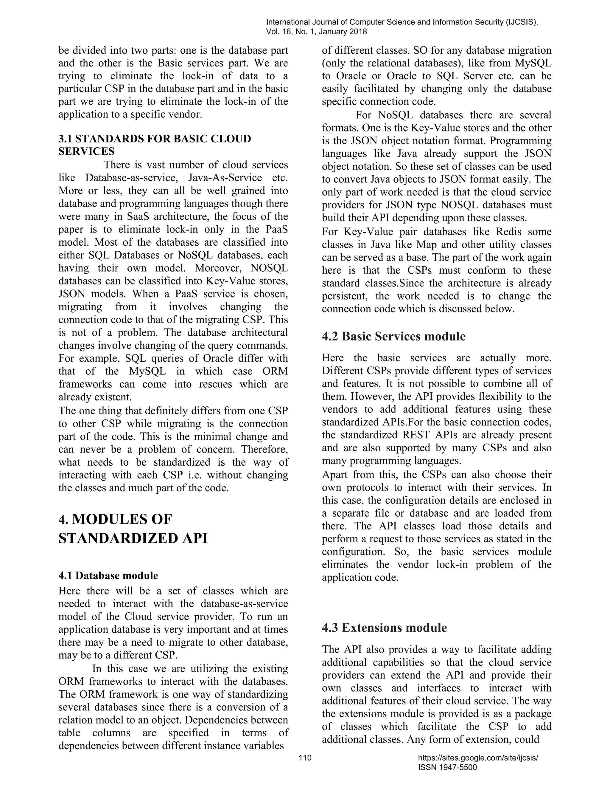 be divided into two parts: one is the database part
and the other is the Basic services part. We are
trying to eliminate the lock-in of data to a
particular CSP in the database part and in the basic
part we are trying to eliminate the lock-in of the
application to a specific vendor.
3.1 STANDARDS FOR BASIC CLOUD
SERVICES
There is vast number of cloud services
like Database-as-service, Java-As-Service etc.
More or less, they can all be well grained into
database and programming languages though there
were many in SaaS architecture, the focus of the
paper is to eliminate lock-in only in the PaaS
model. Most of the databases are classified into
either SQL Databases or NoSQL databases, each
having their own model. Moreover, NOSQL
databases can be classified into Key-Value stores,
JSON models. When a PaaS service is chosen,
migrating from it involves changing the
connection code to that of the migrating CSP. This
is not of a problem. The database architectural
changes involve changing of the query commands.
For example, SQL queries of Oracle differ with
that of the MySQL in which case ORM
frameworks can come into rescues which are
already existent.
The one thing that definitely differs from one CSP
to other CSP while migrating is the connection
part of the code. This is the minimal change and
can never be a problem of concern. Therefore,
what needs to be standardized is the way of
interacting with each CSP i.e. without changing
the classes and much part of the code.
4. MODULES OF
STANDARDIZED API
4.1 Database module
Here there will be a set of classes which are
needed to interact with the database-as-service
model of the Cloud service provider. To run an
application database is very important and at times
there may be a need to migrate to other database,
may be to a different CSP.
In this case we are utilizing the existing
ORM frameworks to interact with the databases.
The ORM framework is one way of standardizing
several databases since there is a conversion of a
relation model to an object. Dependencies between
table columns are specified in terms of
dependencies between different instance variables
of different classes. SO for any database migration
(only the relational databases), like from MySQL
to Oracle or Oracle to SQL Server etc. can be
easily facilitated by changing only the database
specific connection code.
For NoSQL databases there are several
formats. One is the Key-Value stores and the other
is the JSON object notation format. Programming
languages like Java already support the JSON
object notation. So these set of classes can be used
to convert Java objects to JSON format easily. The
only part of work needed is that the cloud service
providers for JSON type NOSQL databases must
build their API depending upon these classes.
For Key-Value pair databases like Redis some
classes in Java like Map and other utility classes
can be served as a base. The part of the work again
here is that the CSPs must conform to these
standard classes.Since the architecture is already
persistent, the work needed is to change the
connection code which is discussed below.
4.2 Basic Services module
Here the basic services are actually more.
Different CSPs provide different types of services
and features. It is not possible to combine all of
them. However, the API provides flexibility to the
vendors to add additional features using these
standardized APIs.For the basic connection codes,
the standardized REST APIs are already present
and are also supported by many CSPs and also
many programming languages.
Apart from this, the CSPs can also choose their
own protocols to interact with their services. In
this case, the configuration details are enclosed in
a separate file or database and are loaded from
there. The API classes load those details and
perform a request to those services as stated in the
configuration. So, the basic services module
eliminates the vendor lock-in problem of the
application code.
4.3 Extensions module
The API also provides a way to facilitate adding
additional capabilities so that the cloud service
providers can extend the API and provide their
own classes and interfaces to interact with
additional features of their cloud service. The way
the extensions module is provided is as a package
of classes which facilitate the CSP to add
additional classes. Any form of extension, could
International Journal of Computer Science and Information Security (IJCSIS),
Vol. 16, No. 1, January 2018
110 https://sites.google.com/site/ijcsis/
ISSN 1947-5500
 