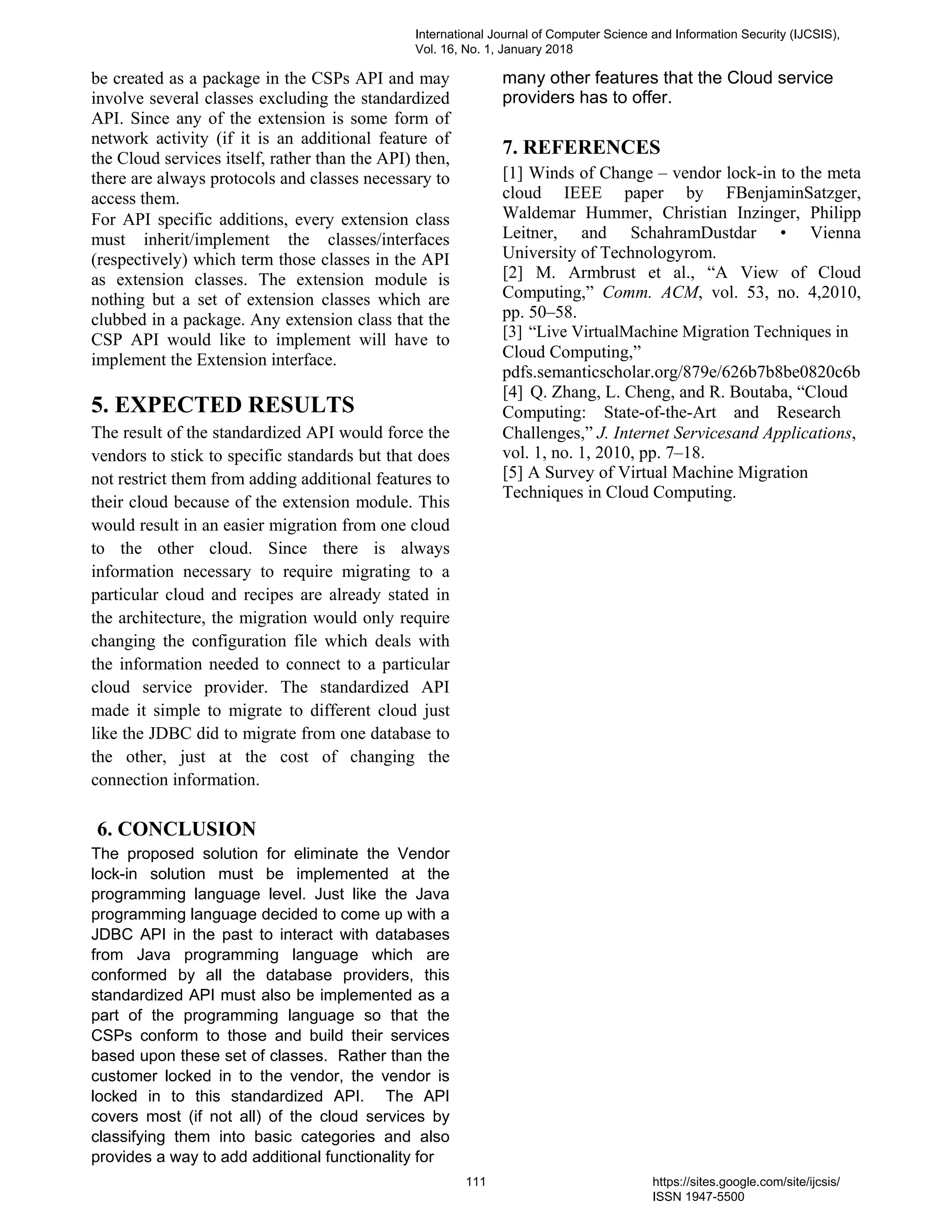be created as a package in the CSPs API and may
involve several classes excluding the standardized
API. Since any of the extension is some form of
network activity (if it is an additional feature of
the Cloud services itself, rather than the API) then,
there are always protocols and classes necessary to
access them.
For API specific additions, every extension class
must inherit/implement the classes/interfaces
(respectively) which term those classes in the API
as extension classes. The extension module is
nothing but a set of extension classes which are
clubbed in a package. Any extension class that the
CSP API would like to implement will have to
implement the Extension interface.
5. EXPECTED RESULTS
The result of the standardized API would force the
vendors to stick to specific standards but that does
not restrict them from adding additional features to
their cloud because of the extension module. This
would result in an easier migration from one cloud
to the other cloud. Since there is always
information necessary to require migrating to a
particular cloud and recipes are already stated in
the architecture, the migration would only require
changing the configuration file which deals with
the information needed to connect to a particular
cloud service provider. The standardized API
made it simple to migrate to different cloud just
like the JDBC did to migrate from one database to
the other, just at the cost of changing the
connection information.
6. CONCLUSION
The proposed solution for eliminate the Vendor
lock-in solution must be implemented at the
programming language level. Just like the Java
programming language decided to come up with a
JDBC API in the past to interact with databases
from Java programming language which are
conformed by all the database providers, this
standardized API must also be implemented as a
part of the programming language so that the
CSPs conform to those and build their services
based upon these set of classes. Rather than the
customer locked in to the vendor, the vendor is
locked in to this standardized API. The API
covers most (if not all) of the cloud services by
classifying them into basic categories and also
provides a way to add additional functionality for
many other features that the Cloud service
providers has to offer.
7. REFERENCES
[1] Winds of Change – vendor lock-in to the meta
cloud IEEE paper by FBenjaminSatzger,
Waldemar Hummer, Christian Inzinger, Philipp
Leitner, and SchahramDustdar • Vienna
University of Technologyrom.
[2] M. Armbrust et al., “A View of Cloud
Computing,” Comm. ACM, vol. 53, no. 4,2010,
pp. 50–58.
[3] “Live VirtualMachine Migration Techniques in
Cloud Computing,”
pdfs.semanticscholar.org/879e/626b7b8be0820c6b
[4] Q. Zhang, L. Cheng, and R. Boutaba, “Cloud
Computing: State-of-the-Art and Research
Challenges,” J. Internet Servicesand Applications,
vol. 1, no. 1, 2010, pp. 7–18.
[5] A Survey of Virtual Machine Migration
Techniques in Cloud Computing.
International Journal of Computer Science and Information Security (IJCSIS),
Vol. 16, No. 1, January 2018
111 https://sites.google.com/site/ijcsis/
ISSN 1947-5500
 