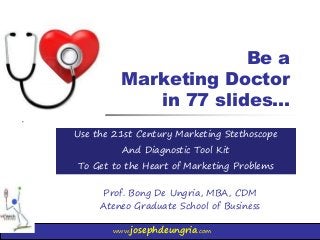 www.josephdeungria.com
Be a
Marketing Doctor
in 77 slides…
Prof. Bong De Ungria, MBA, CDM
Ateneo Graduate School of Business
Use the 21st Century Marketing Stethoscope
And Diagnostic Tool Kit
To Get to the Heart of Marketing Problems
 