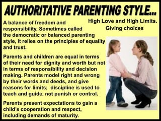Giving choices
High Love and High Limits.
A balance of freedom and
responsibility. Sometimes called
the democratic or balanced parenting
style, it relies on the principles of equality
and trust.
Parents and children are equal in terms
of their need for dignity and worth but not
in terms of responsibility and decision
making. Parents model right and wrong
by their words and deeds, and give
reasons for limits; discipline is used to
teach and guide, not punish or control.
Parents present expectations to gain a
child’s cooperation and respect,
including demands of maturity.
 