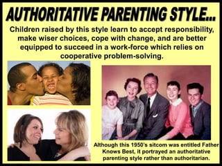 Children raised by this style learn to accept responsibility,
make wiser choices, cope with change, and are better
equipped to succeed in a work-force which relies on
cooperative problem-solving.
Although this 1950’s sitcom was entitled Father
Knows Best, it portrayed an authoritative
parenting style rather than authoritarian.
 