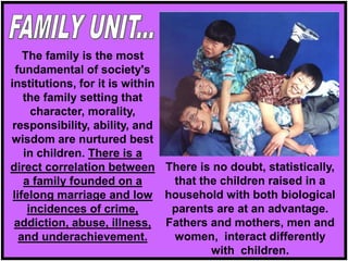 The family is the most
fundamental of society's
institutions, for it is within
the family setting that
character, morality,
responsibility, ability, and
wisdom are nurtured best
in children. There is a
direct correlation between
a family founded on a
lifelong marriage and low
incidences of crime,
addiction, abuse, illness,
and underachievement.
There is no doubt, statistically,
that the children raised in a
household with both biological
parents are at an advantage.
Fathers and mothers, men and
women, interact differently
with children.
 