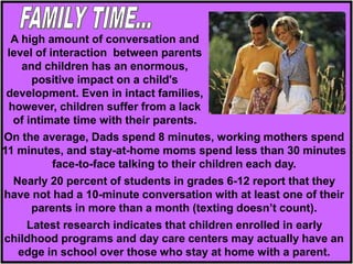 On the average, Dads spend 8 minutes, working mothers spend
11 minutes, and stay-at-home moms spend less than 30 minutes
face-to-face talking to their children each day.
Nearly 20 percent of students in grades 6-12 report that they
have not had a 10-minute conversation with at least one of their
parents in more than a month (texting doesn’t count).
Latest research indicates that children enrolled in early
childhood programs and day care centers may actually have an
edge in school over those who stay at home with a parent.
A high amount of conversation and
level of interaction between parents
and children has an enormous,
positive impact on a child's
development. Even in intact families,
however, children suffer from a lack
of intimate time with their parents.
 