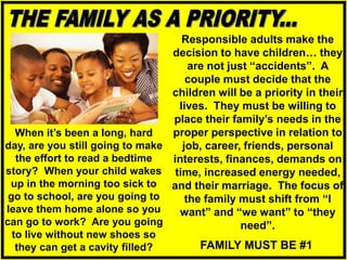 Responsible adults make the
decision to have children… they
are not just “accidents”. A
couple must decide that the
children will be a priority in their
lives. They must be willing to
place their family’s needs in the
proper perspective in relation to
job, career, friends, personal
interests, finances, demands on
time, increased energy needed,
and their marriage. The focus of
the family must shift from “I
want” and “we want” to “they
need”.
When it’s been a long, hard
day, are you still going to make
the effort to read a bedtime
story? When your child wakes
up in the morning too sick to
go to school, are you going to
leave them home alone so you
can go to work? Are you going
to live without new shoes so
they can get a cavity filled? FAMILY MUST BE #1
 