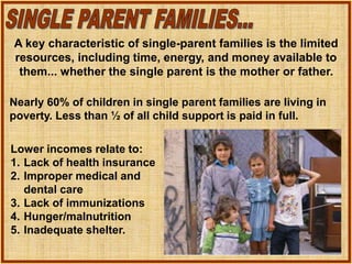 Lower incomes relate to:
1. Lack of health insurance
2. Improper medical and
dental care
3. Lack of immunizations
4. Hunger/malnutrition
5. Inadequate shelter.
A key characteristic of single-parent families is the limited
resources, including time, energy, and money available to
them... whether the single parent is the mother or father.
Nearly 60% of children in single parent families are living in
poverty. Less than ½ of all child support is paid in full.
 