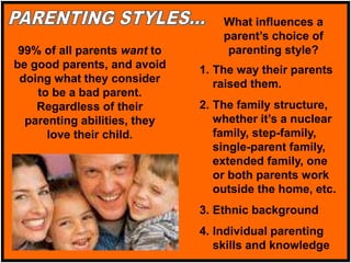 99% of all parents want to
be good parents, and avoid
doing what they consider
to be a bad parent.
Regardless of their
parenting abilities, they
love their child.
1. The way their parents
raised them.
2. The family structure,
whether it’s a nuclear
family, step-family,
single-parent family,
extended family, one
or both parents work
outside the home, etc.
3. Ethnic background
4. Individual parenting
skills and knowledge
What influences a
parent’s choice of
parenting style?
 