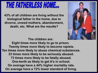 The children are:
Eight times more likely to go to prison.
Twenty times more likely to become rapists.
Ten times more likely to abuse chemical substances.
33 times more likely to be seriously abused.
73 times more likely to be fatally abused.
One-tenth as likely to get A's in school.
On average have a 44% higher mortality rate.
On average have a 72% lower standard of living.
43% of all children are living without the
biological father in the home, due to
divorce, unwed mothers, abandonment,
death, etc. What are the results?
 