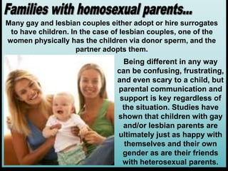 Many gay and lesbian couples either adopt or hire surrogates
to have children. In the case of lesbian couples, one of the
women physically has the children via donor sperm, and the
partner adopts them.
Being different in any way
can be confusing, frustrating,
and even scary to a child, but
parental communication and
support is key regardless of
the situation. Studies have
shown that children with gay
and/or lesbian parents are
ultimately just as happy with
themselves and their own
gender as are their friends
with heterosexual parents.
 