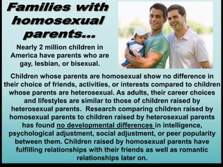 Children whose parents are homosexual show no difference in
their choice of friends, activities, or interests compared to children
whose parents are heterosexual. As adults, their career choices
and lifestyles are similar to those of children raised by
heterosexual parents. Research comparing children raised by
homosexual parents to children raised by heterosexual parents
has found no developmental differences in intelligence,
psychological adjustment, social adjustment, or peer popularity
between them. Children raised by homosexual parents have
fulfilling relationships with their friends as well as romantic
relationships later on.
Nearly 2 million children in
America have parents who are
gay, lesbian, or bisexual.
 