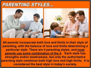 All parents incorporate both love and limits in their style of
parenting, with the balance of love and limits determining a
particular style. There are 4 parenting styles, and most
parents use some combination of the 4. Each style has
strengths and/or weaknesses, but only the authoritative
parenting style combines both high love and high limits. It is
considered the best style in today’s society.
 