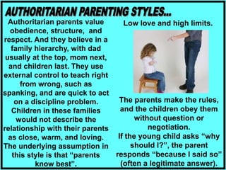 Authoritarian parents value
obedience, structure, and
respect. And they believe in a
family hierarchy, with dad
usually at the top, mom next,
and children last. They use
external control to teach right
from wrong, such as
spanking, and are quick to act
on a discipline problem.
Children in these families
would not describe the
relationship with their parents
as close, warm, and loving.
The underlying assumption in
this style is that “parents
know best”.
Low love and high limits.
The parents make the rules,
and the children obey them
without question or
negotiation.
If the young child asks “why
should I?”, the parent
responds “because I said so”
(often a legitimate answer).
 