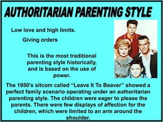 This is the most traditional
parenting style historically,
and is based on the use of
power.
Low love and high limits.
Giving orders
The 1950’s sitcom called “Leave It To Beaver” showed a
perfect family scenario operating under an authoritarian
parenting style. The children were eager to please the
parents. There were few displays of affection for the
children, which were limited to an arm around the
shoulder.
 