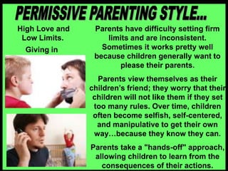 High Love and
Low Limits.
Giving in
Parents have difficulty setting firm
limits and are inconsistent.
Sometimes it works pretty well
because children generally want to
please their parents.
Parents view themselves as their
children’s friend; they worry that their
children will not like them if they set
too many rules. Over time, children
often become selfish, self-centered,
and manipulative to get their own
way…because they know they can.
Parents take a "hands-off" approach,
allowing children to learn from the
consequences of their actions.
 