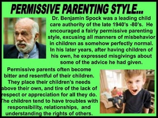 Dr. Benjamin Spock was a leading child
care authority of the late 1940’s -80’s. He
encouraged a fairly permissive parenting
style, excusing all manners of misbehavior
in children as somehow perfectly normal.
In his later years, after having children of
his own, he expressed misgivings about
some of the advice he had given.
Permissive parents often become
bitter and resentful of their children.
They place their children’s needs
above their own, and tire of the lack of
respect or appreciation for all they do.
The children tend to have troubles with
responsibility, relationships, and
understanding the rights of others.
 