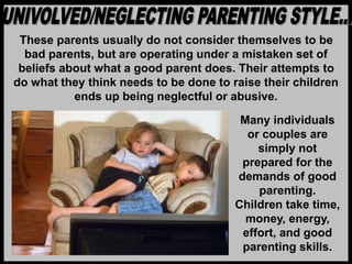 These parents usually do not consider themselves to be
bad parents, but are operating under a mistaken set of
beliefs about what a good parent does. Their attempts to
do what they think needs to be done to raise their children
ends up being neglectful or abusive.
Many individuals
or couples are
simply not
prepared for the
demands of good
parenting.
Children take time,
money, energy,
effort, and good
parenting skills.
 