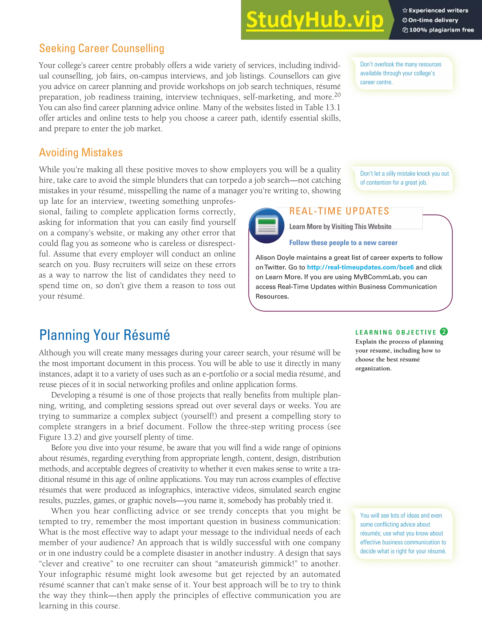 CHAPTER 13: BUILDING CAREERS AND WRITING RÉSUMÉS [345]
Seeking Career Counselling
Your college’s career centre probably offers a wide variety of services, including individ-
ual counselling, job fairs, on-campus interviews, and job listings. Counsellors can give
you advice on career planning and provide workshops on job search techniques, résumé
preparation, job readiness training, interview techniques, self-marketing, and more.20
You can also find career planning advice online. Many of the websites listed in Table 13.1
offer articles and online tests to help you choose a career path, identify essential skills,
and prepare to enter the job market.
Avoiding Mistakes
While you’re making all these positive moves to show employers you will be a quality
hire, take care to avoid the simple blunders that can torpedo a job search—not catching
mistakes in your résumé, misspelling the name of a manager you’re writing to, showing
up late for an interview, tweeting something unprofes-
sional, failing to complete application forms correctly,
asking for information that you can easily find yourself
on a company’s website, or making any other error that
could flag you as someone who is careless or disrespect-
ful. Assume that every employer will conduct an online
search on you. Busy recruiters will seize on these errors
as a way to narrow the list of candidates they need to
spend time on, so don’t give them a reason to toss out
your résumé.
Planning Your Résumé
Although you will create many messages during your career search, your résumé will be
the most important document in this process. You will be able to use it directly in many
instances, adapt it to a variety of uses such as an e-portfolio or a social media résumé, and
reuse pieces of it in social networking profiles and online application forms.
Developing a résumé is one of those projects that really benefits from multiple plan-
ning, writing, and completing sessions spread out over several days or weeks. You are
trying to summarize a complex subject (yourself!) and present a compelling story to
complete strangers in a brief document. Follow the three-step writing process (see
Figure 13.2) and give yourself plenty of time.
Before you dive into your résumé, be aware that you will find a wide range of opinions
about résumés, regarding everything from appropriate length, content, design, distribution
methods, and acceptable degrees of creativity to whether it even makes sense to write a tra-
ditional résumé in this age of online applications. You may run across examples of effective
résumés that were produced as infographics, interactive videos, simulated search engine
results, puzzles, games, or graphic novels—you name it, somebody has probably tried it.
When you hear conflicting advice or see trendy concepts that you might be
tempted to try, remember the most important question in business communication:
What is the most effective way to adapt your message to the individual needs of each
member of your audience? An approach that is wildly successful with one company
or in one industry could be a complete disaster in another industry. A design that says
“clever and creative” to one recruiter can shout “amateurish gimmick!” to another.
Your infographic résumé might look awesome but get rejected by an automated
résumé scanner that can’t make sense of it. Your best approach will be to try to think
the way they think—then apply the principles of effective communication you are
learning in this course.
Don’t overlook the many resources
available through your college’s
career centre.
Don’t let a silly mistake knock you out
of contention for a great job.
Follow these people to a new career
Alison Doyle maintains a great list of career experts to follow
onTwitter. Go to http://real-timeupdates.com/bce6 and click
on Learn More. If you are using MyBCommLab, you can
access Real-Time Updates within Business Communication
Resources.
REAL-TIME UPDATES
Learn More by Visiting This Website
L E A R N I N G O B J E C T I V E ❷
Explain the process of planning
your résumé, including how to
choose the best résumé
organization.
You will see lots of ideas and even
some conflicting advice about
résumés; use what you know about
effective business communication to
decide what is right for your résumé.
 