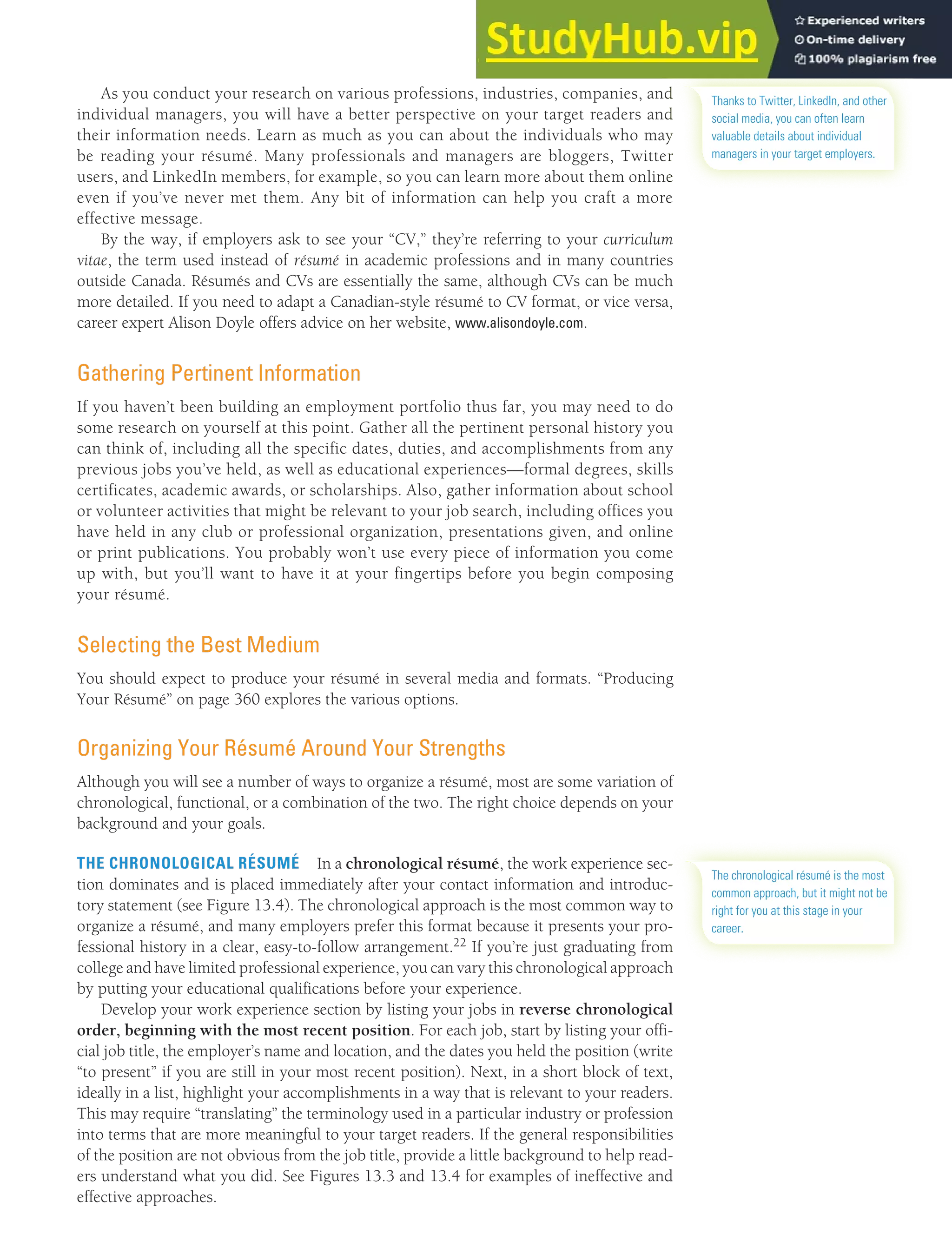 CHAPTER 13: BUILDING CAREERS AND WRITING RÉSUMÉS [347]
As you conduct your research on various professions, industries, companies, and
individual managers, you will have a better perspective on your target readers and
their information needs. Learn as much as you can about the individuals who may
be reading your résumé. Many professionals and managers are bloggers, Twitter
users, and LinkedIn members, for example, so you can learn more about them online
even if you’ve never met them. Any bit of information can help you craft a more
effective message.
By the way, if employers ask to see your “CV,” they’re referring to your curriculum
vitae, the term used instead of résumé in academic professions and in many countries
outside Canada. Résumés and CVs are essentially the same, although CVs can be much
more detailed. If you need to adapt a Canadian-style résumé to CV format, or vice versa,
career expert Alison Doyle offers advice on her website, www.alisondoyle.com.
Gathering Pertinent Information
If you haven’t been building an employment portfolio thus far, you may need to do
some research on yourself at this point. Gather all the pertinent personal history you
can think of, including all the specific dates, duties, and accomplishments from any
previous jobs you’ve held, as well as educational experiences—formal degrees, skills
certificates, academic awards, or scholarships. Also, gather information about school
or volunteer activities that might be relevant to your job search, including offices you
have held in any club or professional organization, presentations given, and online
or print publications. You probably won’t use every piece of information you come
up with, but you’ll want to have it at your fingertips before you begin composing
your résumé.
Selecting the Best Medium
You should expect to produce your résumé in several media and formats. “Producing
Your Résumé” on page 360 explores the various options.
Organizing Your Résumé Around Your Strengths
Although you will see a number of ways to organize a résumé, most are some variation of
chronological, functional, or a combination of the two. The right choice depends on your
background and your goals.
THE CHRONOLOGICAL RÉSUMÉ In a chronological résumé, the work experience sec-
tion dominates and is placed immediately after your contact information and introduc-
tory statement (see Figure 13.4). The chronological approach is the most common way to
organize a résumé, and many employers prefer this format because it presents your pro-
fessional history in a clear, easy-to-follow arrangement.22 If you’re just graduating from
college and have limited professional experience, you can vary this chronological approach
by putting your educational qualifications before your experience.
Develop your work experience section by listing your jobs in reverse chronological
order, beginning with the most recent position. For each job, start by listing your offi-
cial job title, the employer’s name and location, and the dates you held the position (write
“to present” if you are still in your most recent position). Next, in a short block of text,
ideally in a list, highlight your accomplishments in a way that is relevant to your readers.
This may require “translating” the terminology used in a particular industry or profession
into terms that are more meaningful to your target readers. If the general responsibilities
of the position are not obvious from the job title, provide a little background to help read-
ers understand what you did. See Figures 13.3 and 13.4 for examples of ineffective and
effective approaches.
Thanks to Twitter, LinkedIn, and other
social media, you can often learn
valuable details about individual
managers in your target employers.
The chronological résumé is the most
common approach, but it might not be
right for you at this stage in your
career.
 