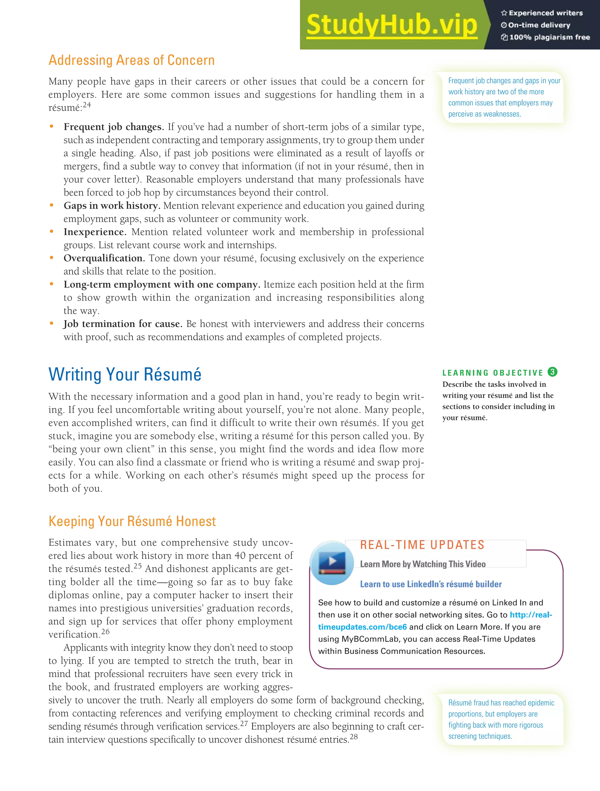 CHAPTER 13: BUILDING CAREERS AND WRITING RÉSUMÉS [351]
Addressing Areas of Concern
Many people have gaps in their careers or other issues that could be a concern for
employers. Here are some common issues and suggestions for handling them in a
résumé:24
• Frequent job changes. If you’ve had a number of short-term jobs of a similar type,
such as independent contracting and temporary assignments, try to group them under
a single heading. Also, if past job positions were eliminated as a result of layoffs or
mergers, find a subtle way to convey that information (if not in your résumé, then in
your cover letter). Reasonable employers understand that many professionals have
been forced to job hop by circumstances beyond their control.
• Gaps in work history. Mention relevant experience and education you gained during
employment gaps, such as volunteer or community work.
• Inexperience. Mention related volunteer work and membership in professional
groups. List relevant course work and internships.
• Overqualification. Tone down your résumé, focusing exclusively on the experience
and skills that relate to the position.
• Long-term employment with one company. Itemize each position held at the firm
to show growth within the organization and increasing responsibilities along
the way.
• Job termination for cause. Be honest with interviewers and address their concerns
with proof, such as recommendations and examples of completed projects.
Writing Your Résumé
With the necessary information and a good plan in hand, you’re ready to begin writ-
ing. If you feel uncomfortable writing about yourself, you’re not alone. Many people,
even accomplished writers, can find it difficult to write their own résumés. If you get
stuck, imagine you are somebody else, writing a résumé for this person called you. By
“being your own client” in this sense, you might find the words and idea flow more
easily. You can also find a classmate or friend who is writing a résumé and swap proj-
ects for a while. Working on each other’s résumés might speed up the process for
both of you.
Keeping Your Résumé Honest
Estimates vary, but one comprehensive study uncov-
ered lies about work history in more than 40 percent of
the résumés tested.25 And dishonest applicants are get-
ting bolder all the time—going so far as to buy fake
diplomas online, pay a computer hacker to insert their
names into prestigious universities’ graduation records,
and sign up for services that offer phony employment
verification.26
Applicants with integrity know they don’t need to stoop
to lying. If you are tempted to stretch the truth, bear in
mind that professional recruiters have seen every trick in
the book, and frustrated employers are working aggres-
sively to uncover the truth. Nearly all employers do some form of background checking,
from contacting references and verifying employment to checking criminal records and
sending résumés through verification services.27 Employers are also beginning to craft cer-
tain interview questions specifically to uncover dishonest résumé entries.28
Frequent job changes and gaps in your
work history are two of the more
common issues that employers may
perceive as weaknesses.
L E A R N I N G O B J E C T I V E ❸
Describe the tasks involved in
writing your résumé and list the
sections to consider including in
your résumé.
Learn to use LinkedIn’s résumé builder
See how to build and customize a résumé on Linked In and
then use it on other social networking sites. Go to http://real-
timeupdates.com/bce6 and click on Learn More. If you are
using MyBCommLab, you can access Real-Time Updates
within Business Communication Resources.
REAL-TIME UPDATES
Learn More by Watching This Video
Résumé fraud has reached epidemic
proportions, but employers are
fighting back with more rigorous
screening techniques.
 
