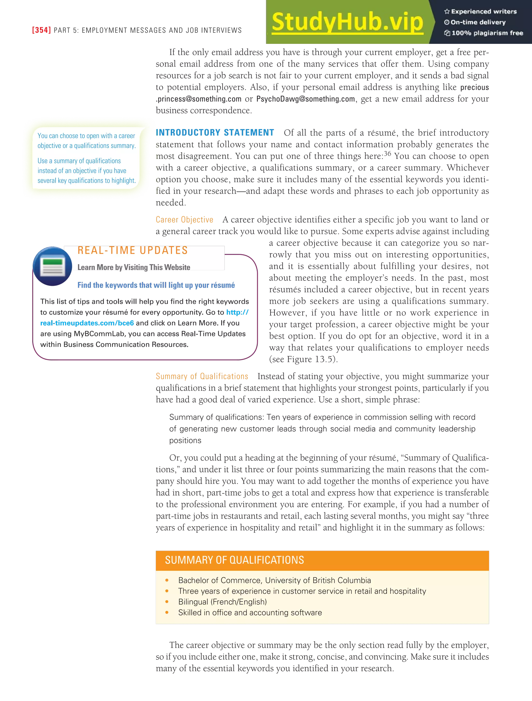 [354] PART 5: EMPLOYMENT MESSAGES AND JOB INTERVIEWS
If the only email address you have is through your current employer, get a free per-
sonal email address from one of the many services that offer them. Using company
resources for a job search is not fair to your current employer, and it sends a bad signal
to potential employers. Also, if your personal email address is anything like precious
.princess@something.com or PsychoDawg@something.com, get a new email address for your
business correspondence.
INTRODUCTORY STATEMENT Of all the parts of a résumé, the brief introductory
statement that follows your name and contact information probably generates the
most disagreement. You can put one of three things here:36 You can choose to open
with a career objective, a qualifications summary, or a career summary. Whichever
option you choose, make sure it includes many of the essential keywords you identi-
fied in your research—and adapt these words and phrases to each job opportunity as
needed.
Career Objective A career objective identifies either a specific job you want to land or
a general career track you would like to pursue. Some experts advise against including
a career objective because it can categorize you so nar-
rowly that you miss out on interesting opportunities,
and it is essentially about fulfilling your desires, not
about meeting the employer’s needs. In the past, most
résumés included a career objective, but in recent years
more job seekers are using a qualifications summary.
However, if you have little or no work experience in
your target profession, a career objective might be your
best option. If you do opt for an objective, word it in a
way that relates your qualifications to employer needs
(see Figure 13.5).
Summary of Qualifications Instead of stating your objective, you might summarize your
qualifications in a brief statement that highlights your strongest points, particularly if you
have had a good deal of varied experience. Use a short, simple phrase:
Summary of qualifications: Ten years of experience in commission selling with record
of generating new customer leads through social media and community leadership
positions
Or, you could put a heading at the beginning of your résumé, “Summary of Qualifica-
tions,” and under it list three or four points summarizing the main reasons that the com-
pany should hire you. You may want to add together the months of experience you have
had in short, part-time jobs to get a total and express how that experience is transferable
to the professional environment you are entering. For example, if you had a number of
part-time jobs in restaurants and retail, each lasting several months, you might say “three
years of experience in hospitality and retail” and highlight it in the summary as follows:
You can choose to open with a career
objective or a qualifications summary.
Use a summary of qualifications
instead of an objective if you have
several key qualifications to highlight.
Find the keywords that will light up your résumé
This list of tips and tools will help you find the right keywords
to customize your résumé for every opportunity. Go to http://
real-timeupdates.com/bce6 and click on Learn More. If you
are using MyBCommLab, you can access Real-Time Updates
within Business Communication Resources.
REAL-TIME UPDATES
Learn More by Visiting This Website
SUMMARY OF QUALIFICATIONS
• Bachelor of Commerce, University of British Columbia
• Three years of experience in customer service in retail and hospitality
• Bilingual (French/English)
• Skilled in ofice and accounting software
The career objective or summary may be the only section read fully by the employer,
so if you include either one, make it strong, concise, and convincing. Make sure it includes
many of the essential keywords you identified in your research.
 