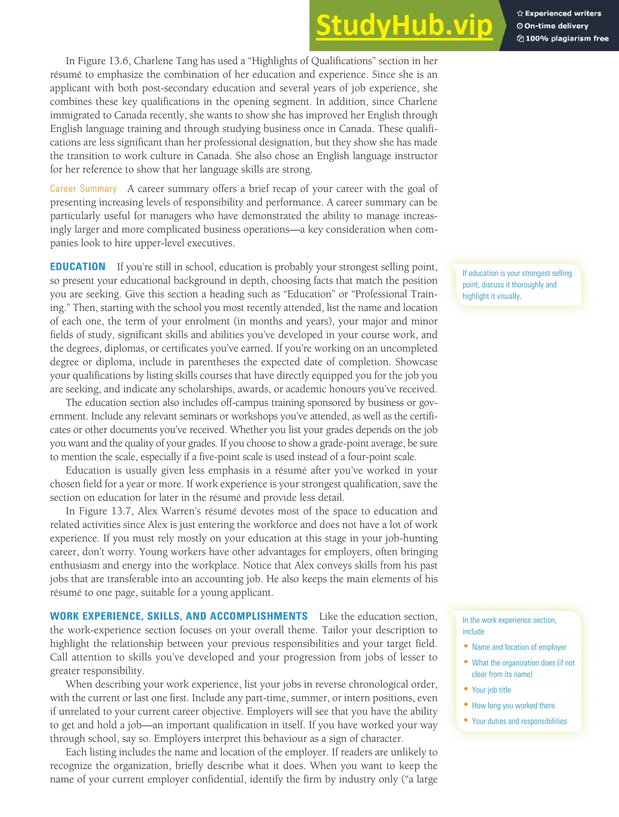 CHAPTER 13: BUILDING CAREERS AND WRITING RÉSUMÉS [355]
In Figure 13.6, Charlene Tang has used a “Highlights of Qualifications” section in her
résumé to emphasize the combination of her education and experience. Since she is an
applicant with both post-secondary education and several years of job experience, she
combines these key qualifications in the opening segment. In addition, since Charlene
immigrated to Canada recently, she wants to show she has improved her English through
English language training and through studying business once in Canada. These qualifi-
cations are less significant than her professional designation, but they show she has made
the transition to work culture in Canada. She also chose an English language instructor
for her reference to show that her language skills are strong.
Career Summary A career summary offers a brief recap of your career with the goal of
presenting increasing levels of responsibility and performance. A career summary can be
particularly useful for managers who have demonstrated the ability to manage increas-
ingly larger and more complicated business operations—a key consideration when com-
panies look to hire upper-level executives.
EDUCATION If you’re still in school, education is probably your strongest selling point,
so present your educational background in depth, choosing facts that match the position
you are seeking. Give this section a heading such as “Education” or “Professional Train-
ing.” Then, starting with the school you most recently attended, list the name and location
of each one, the term of your enrolment (in months and years), your major and minor
fields of study, significant skills and abilities you’ve developed in your course work, and
the degrees, diplomas, or certificates you’ve earned. If you’re working on an uncompleted
degree or diploma, include in parentheses the expected date of completion. Showcase
your qualifications by listing skills courses that have directly equipped you for the job you
are seeking, and indicate any scholarships, awards, or academic honours you’ve received.
The education section also includes off-campus training sponsored by business or gov-
ernment. Include any relevant seminars or workshops you’ve attended, as well as the certifi-
cates or other documents you’ve received. Whether you list your grades depends on the job
you want and the quality of your grades. If you choose to show a grade-point average, be sure
to mention the scale, especially if a five-point scale is used instead of a four-point scale.
Education is usually given less emphasis in a résumé after you’ve worked in your
chosen field for a year or more. If work experience is your strongest qualification, save the
section on education for later in the résumé and provide less detail.
In Figure 13.7, Alex Warren’s résumé devotes most of the space to education and
related activities since Alex is just entering the workforce and does not have a lot of work
experience. If you must rely mostly on your education at this stage in your job-hunting
career, don’t worry. Young workers have other advantages for employers, often bringing
enthusiasm and energy into the workplace. Notice that Alex conveys skills from his past
jobs that are transferable into an accounting job. He also keeps the main elements of his
résumé to one page, suitable for a young applicant.
WORK EXPERIENCE, SKILLS, AND ACCOMPLISHMENTS Like the education section,
the work-experience section focuses on your overall theme. Tailor your description to
highlight the relationship between your previous responsibilities and your target field.
Call attention to skills you’ve developed and your progression from jobs of lesser to
greater responsibility.
When describing your work experience, list your jobs in reverse chronological order,
with the current or last one first. Include any part-time, summer, or intern positions, even
if unrelated to your current career objective. Employers will see that you have the ability
to get and hold a job—an important qualification in itself. If you have worked your way
through school, say so. Employers interpret this behaviour as a sign of character.
Each listing includes the name and location of the employer. If readers are unlikely to
recognize the organization, briefly describe what it does. When you want to keep the
name of your current employer confidential, identify the firm by industry only (“a large
If education is your strongest selling
point, discuss it thoroughly and
highlight it visually.
In the work experience section,
include
• Name and location of employer
• What the organization does (if not
clear from its name)
• Your job title
• How long you worked there
• Your duties and responsibilities
 
