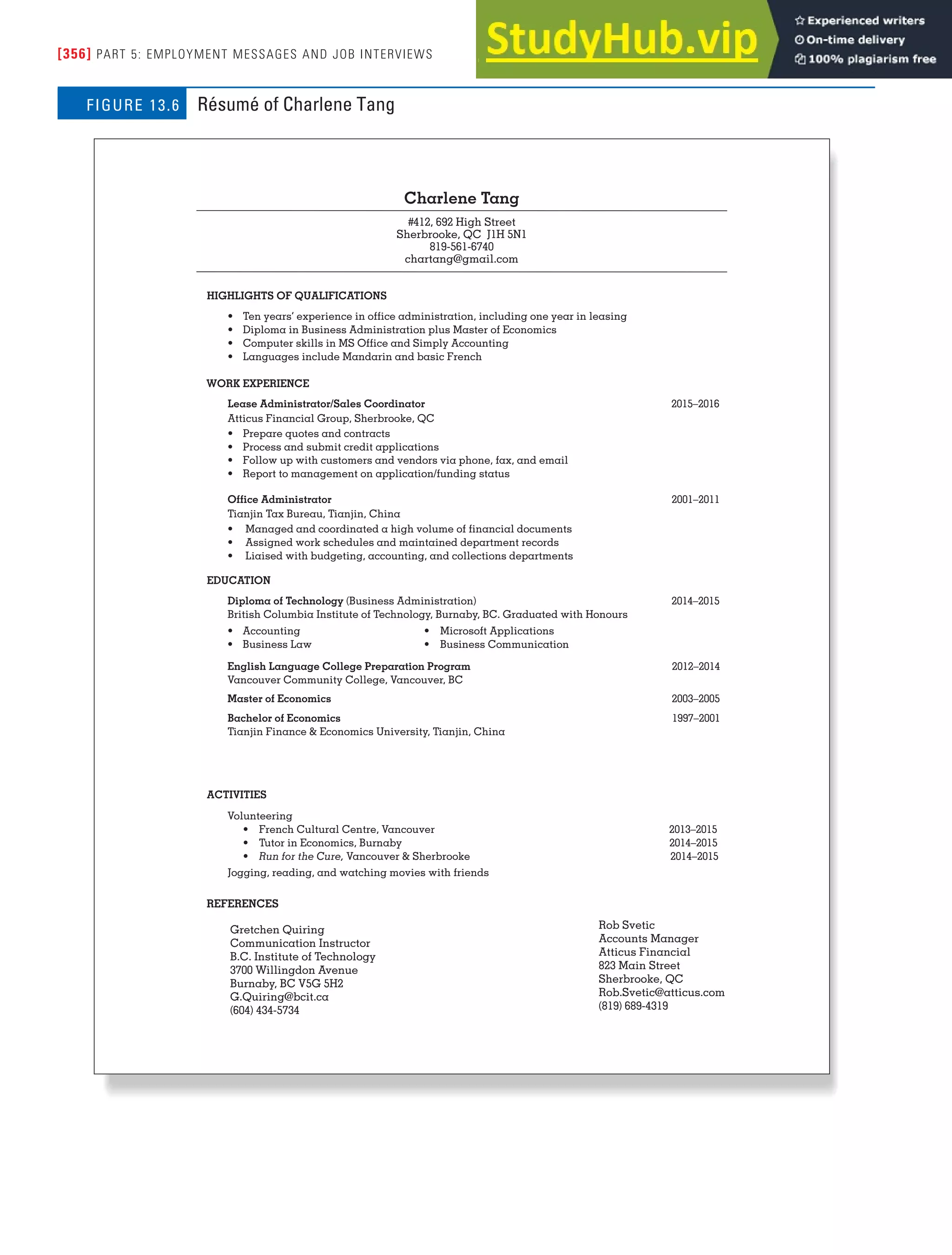 [356] PART 5: EMPLOYMENT MESSAGES AND JOB INTERVIEWS
Charlene Tang
#412, 692 High Street
Sherbrooke, QC J1H 5N1
819-561-6740
chartang@gmail.com
HIGHLIGHTS OF QUALIFICATIONS
• Ten years’ experience in office administration, including one year in leasing
• Diploma in Business Administration plus Master of Economics
• Computer skills in MS Office and Simply Accounting
• Languages include Mandarin and basic French
WORK EXPERIENCE
Lease Administrator/Sales Coordinator 2015–2016
Atticus Financial Group, Sherbrooke, QC
• Prepare quotes and contracts
• Process and submit credit applications
• Follow up with customers and vendors via phone, fax, and email
• Report to management on application/funding status
Office Administrator 2001–2011
Tianjin Tax Bureau, Tianjin, China
• Managed and coordinated a high volume of financial documents
• Assigned work schedules and maintained department records
• Liaised with budgeting, accounting, and collections departments
EDUCATION
Diploma of Technology (Business Administration) 2014–2015
British Columbia Institute of Technology, Burnaby, BC. Graduated with Honours
• Accounting • Microsoft Applications
• Business Law • Business Communication
English Language College Preparation Program 2012–2014
Vancouver Community College, Vancouver, BC
Master of Economics 2003–2005
Bachelor of Economics 1997–2001
Tianjin Finance & Economics University, Tianjin, China
ACTIVITIES
Volunteering
Rob Svetic
Accounts Manager
Atticus Financial
823 Main Street
Sherbrooke, QC
Rob.Svetic@atticus.com
(819) 689-4319
• French Cultural Centre, Vancouver 2013–2015
• Tutor in Economics, Burnaby 2014–2015
• Run for the Cure, Vancouver & Sherbrooke 2014–2015
Jogging, reading, and watching movies with friends
Gretchen Quiring
Communication Instructor
B.C. Institute of Technology
3700 Willingdon Avenue
Burnaby, BC V5G 5H2
G.Quiring@bcit.ca
(604) 434-5734
REFERENCES
Résumé of Charlene Tang
FIGURE 13.6
 