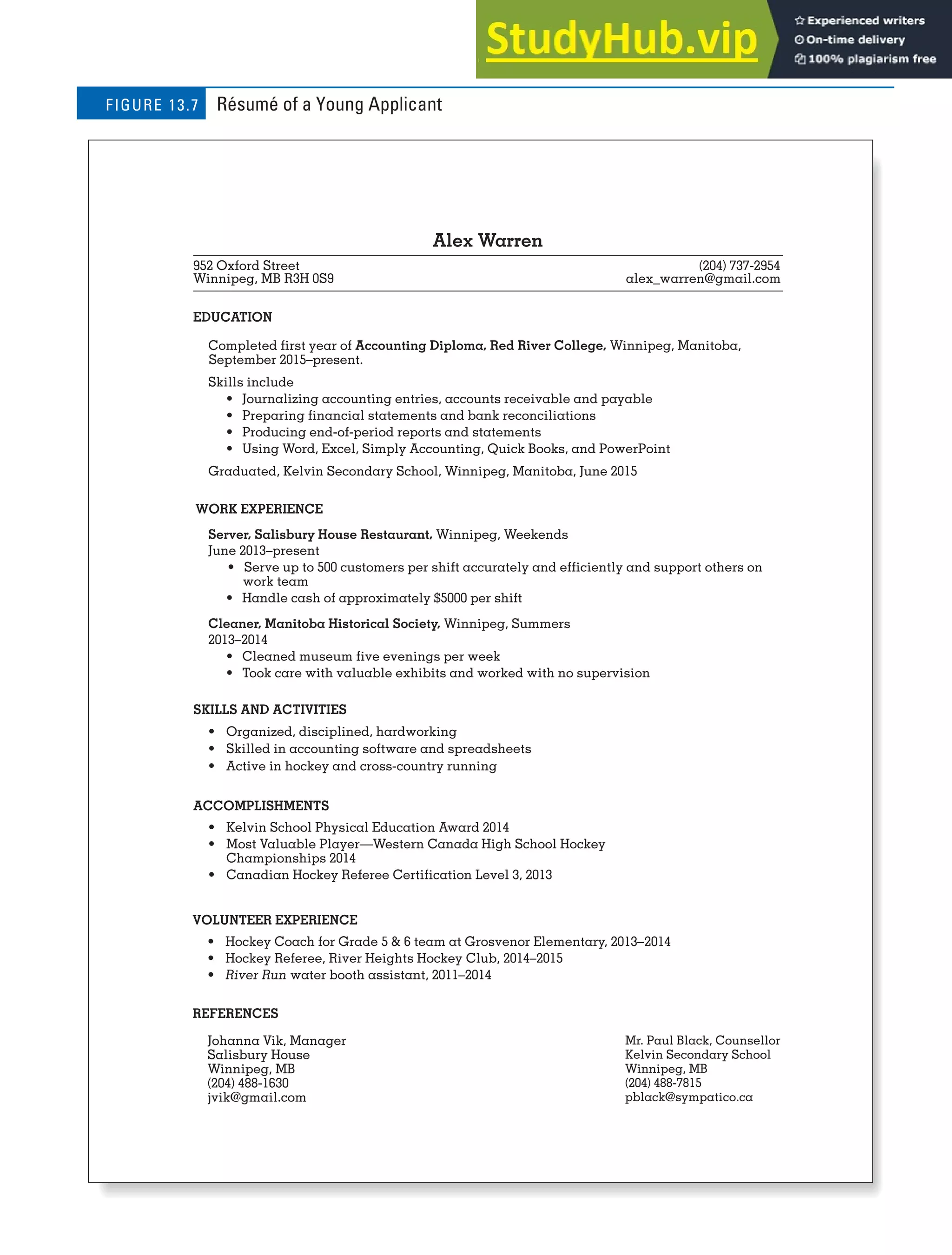CHAPTER 13: BUILDING CAREERS AND WRITING RÉSUMÉS [357]
Alex Warren
952 Oxford Street (204) 737-2954
Winnipeg, MB R3H 0S9 alex_warren@gmail.com
EDUCATION
Completed first year of Accounting Diploma, Red River College, Winnipeg, Manitoba,
September 2015–present.
Skills include
• Journalizing accounting entries, accounts receivable and payable
• Preparing financial statements and bank reconciliations
• Producing end-of-period reports and statements
• Using Word, Excel, Simply Accounting, Quick Books, and PowerPoint
Graduated, Kelvin Secondary School, Winnipeg, Manitoba, June 2015
WORK EXPERIENCE
Server, Salisbury House Restaurant, Winnipeg, Weekends
June 2013–present
• Serve up to 500 customers per shift accurately and efficiently and support others on
work team
• Handle cash of approximately $5000 per shift
Cleaner, Manitoba Historical Society, Winnipeg, Summers
2013–2014
• Cleaned museum five evenings per week
• Took care with valuable exhibits and worked with no supervision
SKILLS AND ACTIVITIES
• Organized, disciplined, hardworking
• Skilled in accounting software and spreadsheets
• Active in hockey and cross-country running
ACCOMPLISHMENTS
• Kelvin School Physical Education Award 2014
• Most Valuable Player—Western Canada High School Hockey
Championships 2014
• Canadian Hockey Referee Certification Level 3, 2013
Mr. Paul Black, Counsellor
Kelvin Secondary School
Winnipeg, MB
(204) 488-7815
pblack@sympatico.ca
VOLUNTEER EXPERIENCE
• Hockey Coach for Grade 5 & 6 team at Grosvenor Elementary, 2013–2014
• Hockey Referee, River Heights Hockey Club, 2014–2015
• River Run water booth assistant, 2011–2014
REFERENCES
Johanna Vik, Manager
Salisbury House
Winnipeg, MB
(204) 488-1630
jvik@gmail.com
Résumé of a Young Applicant
FIGURE 13.7
 