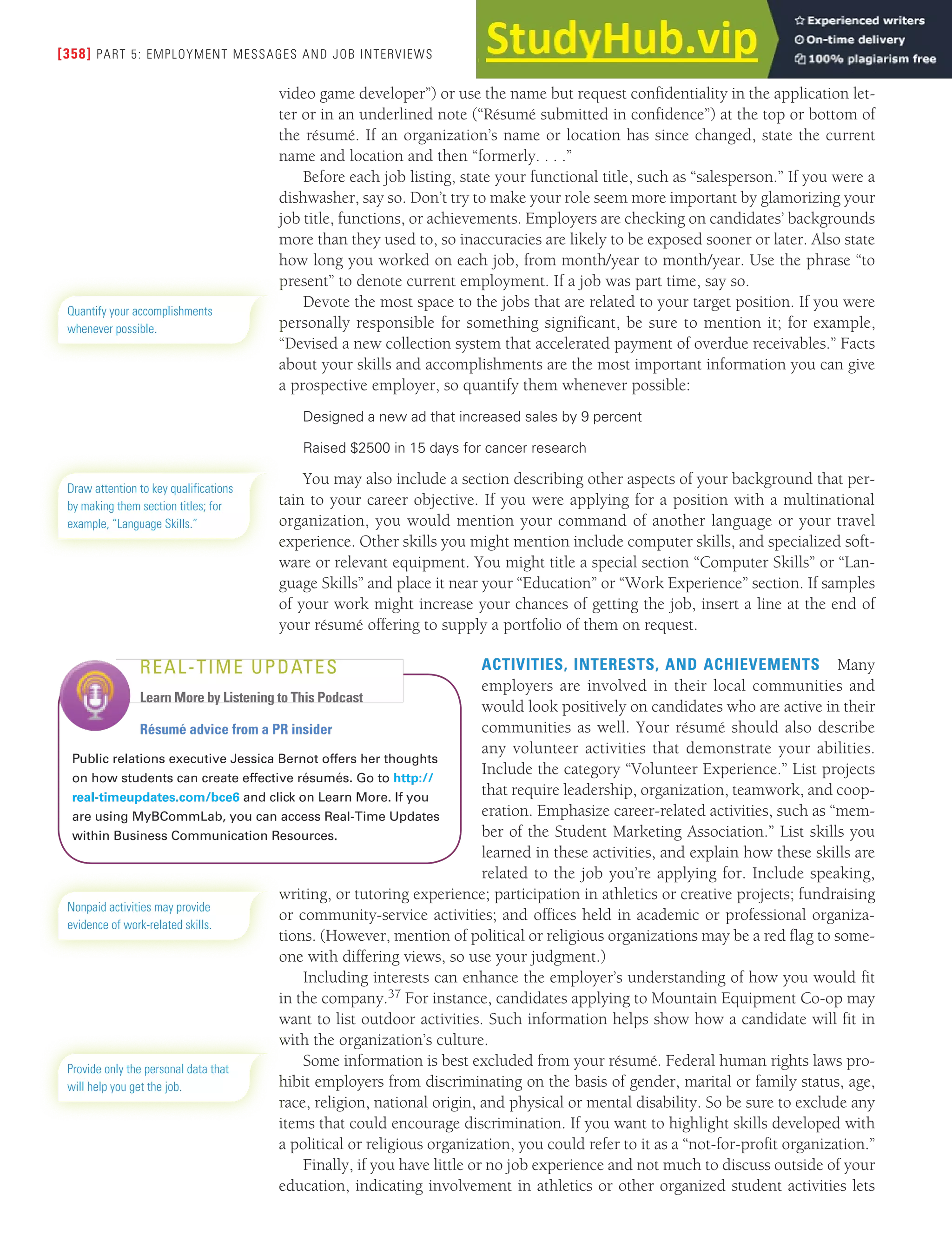 [358] PART 5: EMPLOYMENT MESSAGES AND JOB INTERVIEWS
video game developer”) or use the name but request confidentiality in the application let-
ter or in an underlined note (“Résumé submitted in confidence”) at the top or bottom of
the résumé. If an organization’s name or location has since changed, state the current
name and location and then “formerly. . . .”
Before each job listing, state your functional title, such as “salesperson.” If you were a
dishwasher, say so. Don’t try to make your role seem more important by glamorizing your
job title, functions, or achievements. Employers are checking on candidates’ backgrounds
more than they used to, so inaccuracies are likely to be exposed sooner or later. Also state
how long you worked on each job, from month/year to month/year. Use the phrase “to
present” to denote current employment. If a job was part time, say so.
Devote the most space to the jobs that are related to your target position. If you were
personally responsible for something significant, be sure to mention it; for example,
“Devised a new collection system that accelerated payment of overdue receivables.” Facts
about your skills and accomplishments are the most important information you can give
a prospective employer, so quantify them whenever possible:
Designed a new ad that increased sales by 9 percent
Raised $2500 in 15 days for cancer research
You may also include a section describing other aspects of your background that per-
tain to your career objective. If you were applying for a position with a multinational
organization, you would mention your command of another language or your travel
experience. Other skills you might mention include computer skills, and specialized soft-
ware or relevant equipment. You might title a special section “Computer Skills” or “Lan-
guage Skills” and place it near your “Education” or “Work Experience” section. If samples
of your work might increase your chances of getting the job, insert a line at the end of
your résumé offering to supply a portfolio of them on request.
ACTIVITIES, INTERESTS, AND ACHIEVEMENTS Many
employers are involved in their local communities and
would look positively on candidates who are active in their
communities as well. Your résumé should also describe
any volunteer activities that demonstrate your abilities.
Include the category “Volunteer Experience.” List projects
that require leadership, organization, teamwork, and coop-
eration. Emphasize career-related activities, such as “mem-
ber of the Student Marketing Association.” List skills you
learned in these activities, and explain how these skills are
related to the job you’re applying for. Include speaking,
writing, or tutoring experience; participation in athletics or creative projects; fundraising
or community-service activities; and offices held in academic or professional organiza-
tions. (However, mention of political or religious organizations may be a red flag to some-
one with differing views, so use your judgment.)
Including interests can enhance the employer’s understanding of how you would fit
in the company.37 For instance, candidates applying to Mountain Equipment Co-op may
want to list outdoor activities. Such information helps show how a candidate will fit in
with the organization’s culture.
Some information is best excluded from your résumé. Federal human rights laws pro-
hibit employers from discriminating on the basis of gender, marital or family status, age,
race, religion, national origin, and physical or mental disability. So be sure to exclude any
items that could encourage discrimination. If you want to highlight skills developed with
a political or religious organization, you could refer to it as a “not-for-profit organization.”
Finally, if you have little or no job experience and not much to discuss outside of your
education, indicating involvement in athletics or other organized student activities lets
Quantify your accomplishments
whenever possible.
Draw attention to key qualifications
by making them section titles; for
example, “Language Skills.”
Résumé advice from a PR insider
Public relations executive Jessica Bernot offers her thoughts
on how students can create effective résumés. Go to http://
real-timeupdates.com/bce6 and click on Learn More. If you
are using MyBCommLab, you can access Real-Time Updates
within Business Communication Resources.
REAL-TIME UPDATES
Learn More by Listening to This Podcast
Nonpaid activities may provide
evidence of work-related skills.
Provide only the personal data that
will help you get the job.
 
