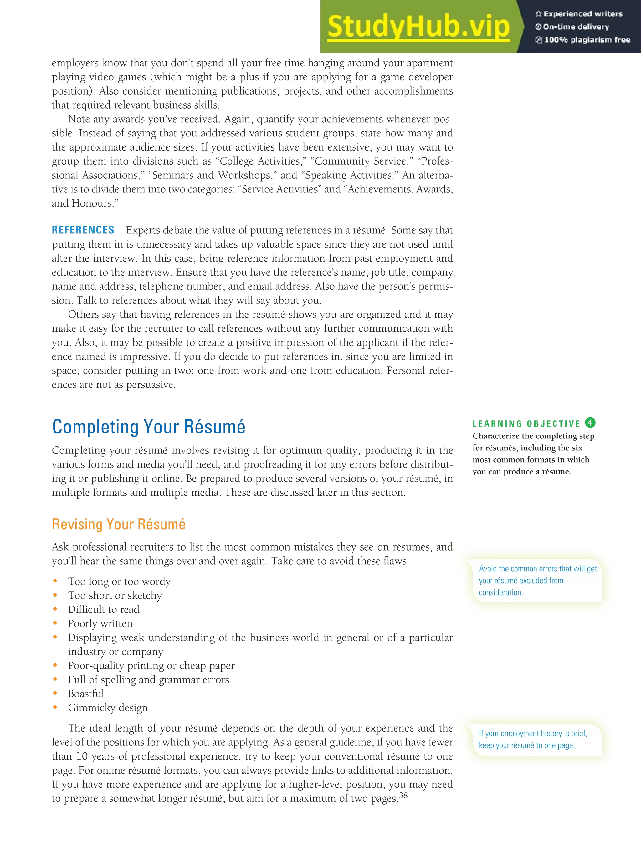 CHAPTER 13: BUILDING CAREERS AND WRITING RÉSUMÉS [359]
employers know that you don’t spend all your free time hanging around your apartment
playing video games (which might be a plus if you are applying for a game developer
position). Also consider mentioning publications, projects, and other accomplishments
that required relevant business skills.
Note any awards you’ve received. Again, quantify your achievements whenever pos-
sible. Instead of saying that you addressed various student groups, state how many and
the approximate audience sizes. If your activities have been extensive, you may want to
group them into divisions such as “College Activities,” “Community Service,” “Profes-
sional Associations,” “Seminars and Workshops,” and “Speaking Activities.” An alterna-
tive is to divide them into two categories: “Service Activities” and “Achievements, Awards,
and Honours.”
REFERENCES Experts debate the value of putting references in a résumé. Some say that
putting them in is unnecessary and takes up valuable space since they are not used until
after the interview. In this case, bring reference information from past employment and
education to the interview. Ensure that you have the reference’s name, job title, company
name and address, telephone number, and email address. Also have the person’s permis-
sion. Talk to references about what they will say about you.
Others say that having references in the résumé shows you are organized and it may
make it easy for the recruiter to call references without any further communication with
you. Also, it may be possible to create a positive impression of the applicant if the refer-
ence named is impressive. If you do decide to put references in, since you are limited in
space, consider putting in two: one from work and one from education. Personal refer-
ences are not as persuasive.
Completing Your Résumé
Completing your résumé involves revising it for optimum quality, producing it in the
various forms and media you’ll need, and proofreading it for any errors before distribut-
ing it or publishing it online. Be prepared to produce several versions of your résumé, in
multiple formats and multiple media. These are discussed later in this section.
Revising Your Résumé
Ask professional recruiters to list the most common mistakes they see on résumés, and
you’ll hear the same things over and over again. Take care to avoid these flaws:
• Too long or too wordy
• Too short or sketchy
• Difficult to read
• Poorly written
• Displaying weak understanding of the business world in general or of a particular
industry or company
• Poor-quality printing or cheap paper
• Full of spelling and grammar errors
• Boastful
• Gimmicky design
The ideal length of your résumé depends on the depth of your experience and the
level of the positions for which you are applying. As a general guideline, if you have fewer
than 10 years of professional experience, try to keep your conventional résumé to one
page. For online résumé formats, you can always provide links to additional information.
If you have more experience and are applying for a higher-level position, you may need
to prepare a somewhat longer résumé, but aim for a maximum of two pages.38
L E A R N I N G O B J E C T I V E ❹
Characterize the completing step
for résumés, including the six
most common formats in which
you can produce a résumé.
Avoid the common errors that will get
your résumé excluded from
consideration.
If your employment history is brief,
keep your résumé to one page.
 