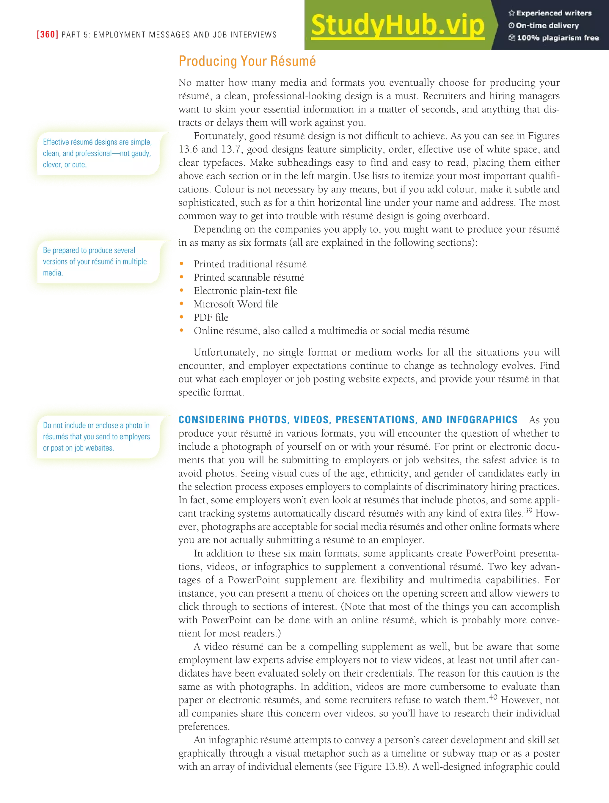 [360] PART 5: EMPLOYMENT MESSAGES AND JOB INTERVIEWS
Producing Your Résumé
No matter how many media and formats you eventually choose for producing your
résumé, a clean, professional-looking design is a must. Recruiters and hiring managers
want to skim your essential information in a matter of seconds, and anything that dis-
tracts or delays them will work against you.
Fortunately, good résumé design is not difficult to achieve. As you can see in Figures
13.6 and 13.7, good designs feature simplicity, order, effective use of white space, and
clear typefaces. Make subheadings easy to find and easy to read, placing them either
above each section or in the left margin. Use lists to itemize your most important qualifi-
cations. Colour is not necessary by any means, but if you add colour, make it subtle and
sophisticated, such as for a thin horizontal line under your name and address. The most
common way to get into trouble with résumé design is going overboard.
Depending on the companies you apply to, you might want to produce your résumé
in as many as six formats (all are explained in the following sections):
• Printed traditional résumé
• Printed scannable résumé
• Electronic plain-text file
• Microsoft Word file
• PDF file
• Online résumé, also called a multimedia or social media résumé
Unfortunately, no single format or medium works for all the situations you will
encounter, and employer expectations continue to change as technology evolves. Find
out what each employer or job posting website expects, and provide your résumé in that
specific format.
CONSIDERING PHOTOS, VIDEOS, PRESENTATIONS, AND INFOGRAPHICS As you
produce your résumé in various formats, you will encounter the question of whether to
include a photograph of yourself on or with your résumé. For print or electronic docu-
ments that you will be submitting to employers or job websites, the safest advice is to
avoid photos. Seeing visual cues of the age, ethnicity, and gender of candidates early in
the selection process exposes employers to complaints of discriminatory hiring practices.
In fact, some employers won’t even look at résumés that include photos, and some appli-
cant tracking systems automatically discard résumés with any kind of extra files.39 How-
ever, photographs are acceptable for social media résumés and other online formats where
you are not actually submitting a résumé to an employer.
In addition to these six main formats, some applicants create PowerPoint presenta-
tions, videos, or infographics to supplement a conventional résumé. Two key advan-
tages of a PowerPoint supplement are flexibility and multimedia capabilities. For
instance, you can present a menu of choices on the opening screen and allow viewers to
click through to sections of interest. (Note that most of the things you can accomplish
with PowerPoint can be done with an online résumé, which is probably more conve-
nient for most readers.)
A video résumé can be a compelling supplement as well, but be aware that some
employment law experts advise employers not to view videos, at least not until after can-
didates have been evaluated solely on their credentials. The reason for this caution is the
same as with photographs. In addition, videos are more cumbersome to evaluate than
paper or electronic résumés, and some recruiters refuse to watch them.40 However, not
all companies share this concern over videos, so you’ll have to research their individual
preferences.
An infographic résumé attempts to convey a person’s career development and skill set
graphically through a visual metaphor such as a timeline or subway map or as a poster
with an array of individual elements (see Figure 13.8). A well-designed infographic could
Effective résumé designs are simple,
clean, and professional—not gaudy,
clever, or cute.
Be prepared to produce several
versions of your résumé in multiple
media.
Do not include or enclose a photo in
résumés that you send to employers
or post on job websites.
 