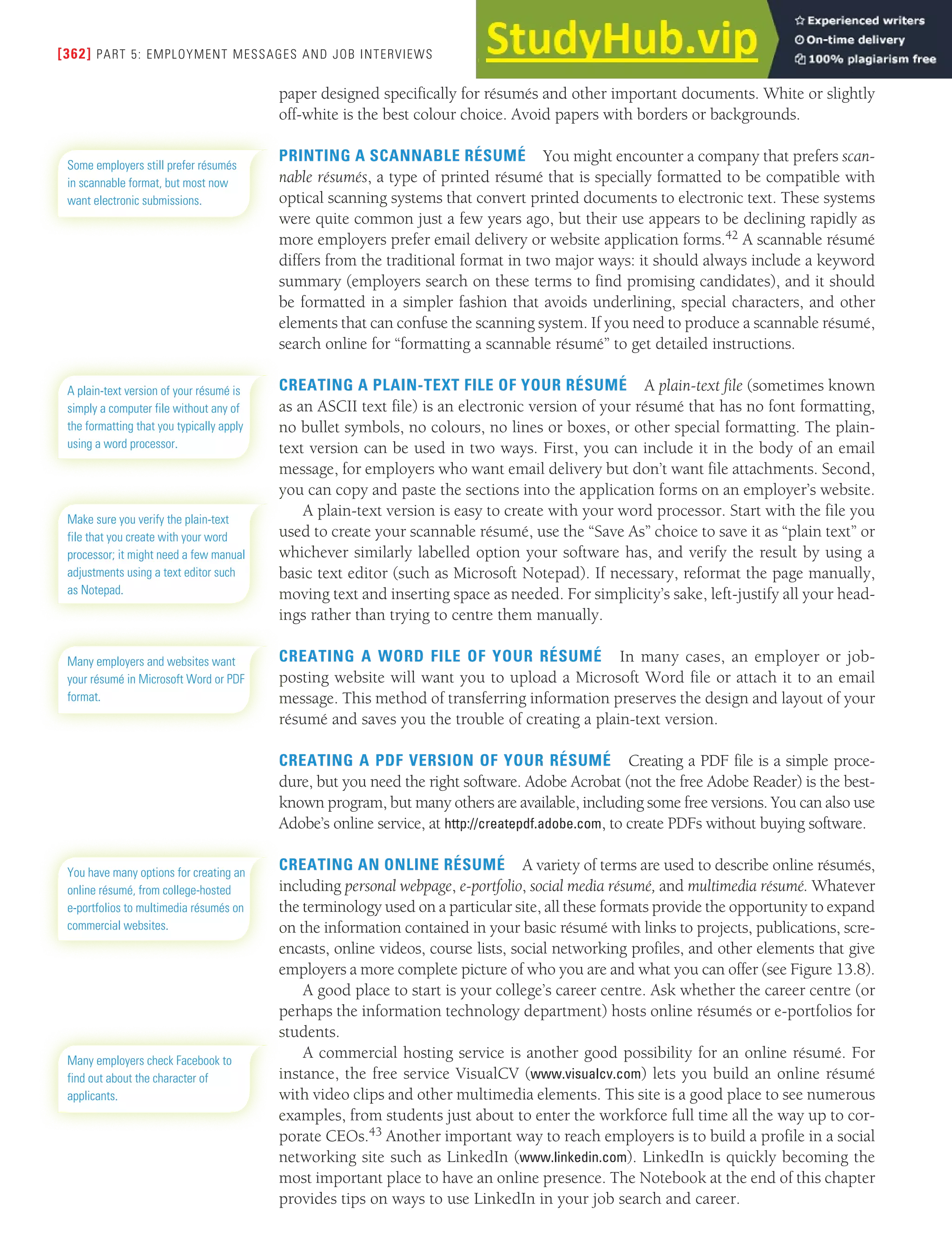 [362] PART 5: EMPLOYMENT MESSAGES AND JOB INTERVIEWS
paper designed specifically for résumés and other important documents. White or slightly
off-white is the best colour choice. Avoid papers with borders or backgrounds.
PRINTING A SCANNABLE RÉSUMÉ You might encounter a company that prefers scan-
nable résumés, a type of printed résumé that is specially formatted to be compatible with
optical scanning systems that convert printed documents to electronic text. These systems
were quite common just a few years ago, but their use appears to be declining rapidly as
more employers prefer email delivery or website application forms.42 A scannable résumé
differs from the traditional format in two major ways: it should always include a keyword
summary (employers search on these terms to find promising candidates), and it should
be formatted in a simpler fashion that avoids underlining, special characters, and other
elements that can confuse the scanning system. If you need to produce a scannable résumé,
search online for “formatting a scannable résumé” to get detailed instructions.
CREATING A PLAIN-TEXT FILE OF YOUR RÉSUMÉ A plain-text file (sometimes known
as an ASCII text file) is an electronic version of your résumé that has no font formatting,
no bullet symbols, no colours, no lines or boxes, or other special formatting. The plain-
text version can be used in two ways. First, you can include it in the body of an email
message, for employers who want email delivery but don’t want file attachments. Second,
you can copy and paste the sections into the application forms on an employer’s website.
A plain-text version is easy to create with your word processor. Start with the file you
used to create your scannable résumé, use the “Save As” choice to save it as “plain text” or
whichever similarly labelled option your software has, and verify the result by using a
basic text editor (such as Microsoft Notepad). If necessary, reformat the page manually,
moving text and inserting space as needed. For simplicity’s sake, left-justify all your head-
ings rather than trying to centre them manually.
CREATING A WORD FILE OF YOUR RÉSUMÉ In many cases, an employer or job-
posting website will want you to upload a Microsoft Word file or attach it to an email
message. This method of transferring information preserves the design and layout of your
résumé and saves you the trouble of creating a plain-text version.
CREATING A PDF VERSION OF YOUR RÉSUMÉ Creating a PDF file is a simple proce-
dure, but you need the right software. Adobe Acrobat (not the free Adobe Reader) is the best-
known program, but many others are available, including some free versions. You can also use
Adobe’s online service, at http://createpdf.adobe.com, to create PDFs without buying software.
CREATING AN ONLINE RÉSUMÉ A variety of terms are used to describe online résumés,
including personal webpage, e-portfolio, social media résumé, and multimedia résumé. Whatever
the terminology used on a particular site, all these formats provide the opportunity to expand
on the information contained in your basic résumé with links to projects, publications, scre-
encasts, online videos, course lists, social networking profiles, and other elements that give
employers a more complete picture of who you are and what you can offer (see Figure 13.8).
A good place to start is your college’s career centre. Ask whether the career centre (or
perhaps the information technology department) hosts online résumés or e-portfolios for
students.
A commercial hosting service is another good possibility for an online résumé. For
instance, the free service VisualCV (www.visualcv.com) lets you build an online résumé
with video clips and other multimedia elements. This site is a good place to see numerous
examples, from students just about to enter the workforce full time all the way up to cor-
porate CEOs.43 Another important way to reach employers is to build a profile in a social
networking site such as LinkedIn (www.linkedin.com). LinkedIn is quickly becoming the
most important place to have an online presence. The Notebook at the end of this chapter
provides tips on ways to use LinkedIn in your job search and career.
Some employers still prefer résumés
in scannable format, but most now
want electronic submissions.
A plain-text version of your résumé is
simply a computer file without any of
the formatting that you typically apply
using a word processor.
Make sure you verify the plain-text
file that you create with your word
processor; it might need a few manual
adjustments using a text editor such
as Notepad.
Many employers and websites want
your résumé in Microsoft Word or PDF
format.
You have many options for creating an
online résumé, from college-hosted
e-portfolios to multimedia résumés on
commercial websites.
Many employers check Facebook to
find out about the character of
applicants.
 
