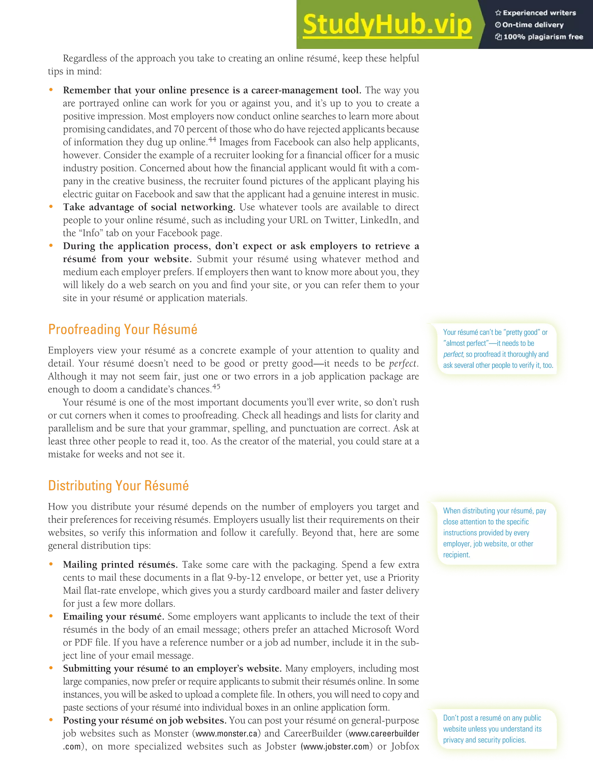 CHAPTER 13: BUILDING CAREERS AND WRITING RÉSUMÉS [363]
Regardless of the approach you take to creating an online résumé, keep these helpful
tips in mind:
• Remember that your online presence is a career-management tool. The way you
are portrayed online can work for you or against you, and it’s up to you to create a
positive impression. Most employers now conduct online searches to learn more about
promising candidates, and 70 percent of those who do have rejected applicants because
of information they dug up online.44 Images from Facebook can also help applicants,
however. Consider the example of a recruiter looking for a financial officer for a music
industry position. Concerned about how the financial applicant would fit with a com-
pany in the creative business, the recruiter found pictures of the applicant playing his
electric guitar on Facebook and saw that the applicant had a genuine interest in music.
• Take advantage of social networking. Use whatever tools are available to direct
people to your online résumé, such as including your URL on Twitter, LinkedIn, and
the “Info” tab on your Facebook page.
• During the application process, don’t expect or ask employers to retrieve a
résumé from your website. Submit your résumé using whatever method and
medium each employer prefers. If employers then want to know more about you, they
will likely do a web search on you and find your site, or you can refer them to your
site in your résumé or application materials.
Proofreading Your Résumé
Employers view your résumé as a concrete example of your attention to quality and
detail. Your résumé doesn’t need to be good or pretty good—it needs to be perfect.
Although it may not seem fair, just one or two errors in a job application package are
enough to doom a candidate’s chances.45
Your résumé is one of the most important documents you’ll ever write, so don’t rush
or cut corners when it comes to proofreading. Check all headings and lists for clarity and
parallelism and be sure that your grammar, spelling, and punctuation are correct. Ask at
least three other people to read it, too. As the creator of the material, you could stare at a
mistake for weeks and not see it.
Distributing Your Résumé
How you distribute your résumé depends on the number of employers you target and
their preferences for receiving résumés. Employers usually list their requirements on their
websites, so verify this information and follow it carefully. Beyond that, here are some
general distribution tips:
• Mailing printed résumés. Take some care with the packaging. Spend a few extra
cents to mail these documents in a flat 9-by-12 envelope, or better yet, use a Priority
Mail flat-rate envelope, which gives you a sturdy cardboard mailer and faster delivery
for just a few more dollars.
• Emailing your résumé. Some employers want applicants to include the text of their
résumés in the body of an email message; others prefer an attached Microsoft Word
or PDF file. If you have a reference number or a job ad number, include it in the sub-
ject line of your email message.
• Submitting your résumé to an employer’s website. Many employers, including most
large companies, now prefer or require applicants to submit their résumés online. In some
instances, you will be asked to upload a complete file. In others, you will need to copy and
paste sections of your résumé into individual boxes in an online application form.
• Posting your résumé on job websites. You can post your résumé on general-purpose
job websites such as Monster (www.monster.ca) and CareerBuilder (www.careerbuilder
.com), on more specialized websites such as Jobster (www.jobster.com) or Jobfox
Your résumé can’t be “pretty good” or
“almost perfect”—it needs to be
perfect, so proofread it thoroughly and
ask several other people to verify it, too.
When distributing your résumé, pay
close attention to the specific
instructions provided by every
employer, job website, or other
recipient.
Don’t post a resumé on any public
website unless you understand its
privacy and security policies.
 