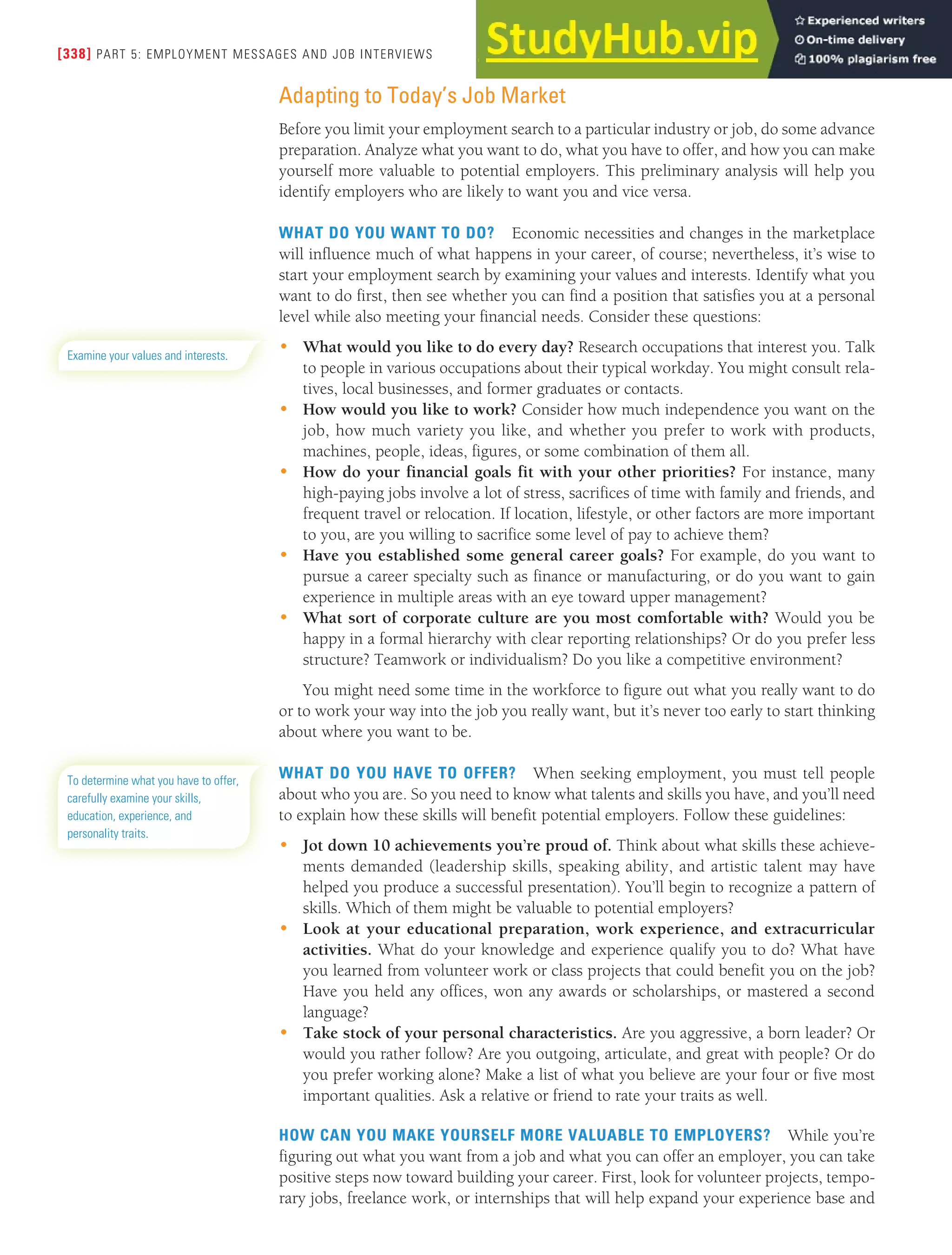 [338] PART 5: EMPLOYMENT MESSAGES AND JOB INTERVIEWS
Adapting to Today’s Job Market
Before you limit your employment search to a particular industry or job, do some advance
preparation. Analyze what you want to do, what you have to offer, and how you can make
yourself more valuable to potential employers. This preliminary analysis will help you
identify employers who are likely to want you and vice versa.
WHAT DO YOU WANT TO DO? Economic necessities and changes in the marketplace
will influence much of what happens in your career, of course; nevertheless, it’s wise to
start your employment search by examining your values and interests. Identify what you
want to do first, then see whether you can find a position that satisfies you at a personal
level while also meeting your financial needs. Consider these questions:
• What would you like to do every day? Research occupations that interest you. Talk
to people in various occupations about their typical workday. You might consult rela-
tives, local businesses, and former graduates or contacts.
• How would you like to work? Consider how much independence you want on the
job, how much variety you like, and whether you prefer to work with products,
machines, people, ideas, figures, or some combination of them all.
• How do your financial goals fit with your other priorities? For instance, many
high-paying jobs involve a lot of stress, sacrifices of time with family and friends, and
frequent travel or relocation. If location, lifestyle, or other factors are more important
to you, are you willing to sacrifice some level of pay to achieve them?
• Have you established some general career goals? For example, do you want to
pursue a career specialty such as finance or manufacturing, or do you want to gain
experience in multiple areas with an eye toward upper management?
• What sort of corporate culture are you most comfortable with? Would you be
happy in a formal hierarchy with clear reporting relationships? Or do you prefer less
structure? Teamwork or individualism? Do you like a competitive environment?
You might need some time in the workforce to figure out what you really want to do
or to work your way into the job you really want, but it’s never too early to start thinking
about where you want to be.
WHAT DO YOU HAVE TO OFFER? When seeking employment, you must tell people
about who you are. So you need to know what talents and skills you have, and you’ll need
to explain how these skills will benefit potential employers. Follow these guidelines:
• Jot down 10 achievements you’re proud of. Think about what skills these achieve-
ments demanded (leadership skills, speaking ability, and artistic talent may have
helped you produce a successful presentation). You’ll begin to recognize a pattern of
skills. Which of them might be valuable to potential employers?
• Look at your educational preparation, work experience, and extracurricular
activities. What do your knowledge and experience qualify you to do? What have
you learned from volunteer work or class projects that could benefit you on the job?
Have you held any offices, won any awards or scholarships, or mastered a second
language?
• Take stock of your personal characteristics. Are you aggressive, a born leader? Or
would you rather follow? Are you outgoing, articulate, and great with people? Or do
you prefer working alone? Make a list of what you believe are your four or five most
important qualities. Ask a relative or friend to rate your traits as well.
HOW CAN YOU MAKE YOURSELF MORE VALUABLE TO EMPLOYERS? While you’re
figuring out what you want from a job and what you can offer an employer, you can take
positive steps now toward building your career. First, look for volunteer projects, tempo-
rary jobs, freelance work, or internships that will help expand your experience base and
Examine your values and interests.
To determine what you have to offer,
carefully examine your skills,
education, experience, and
personality traits.
 