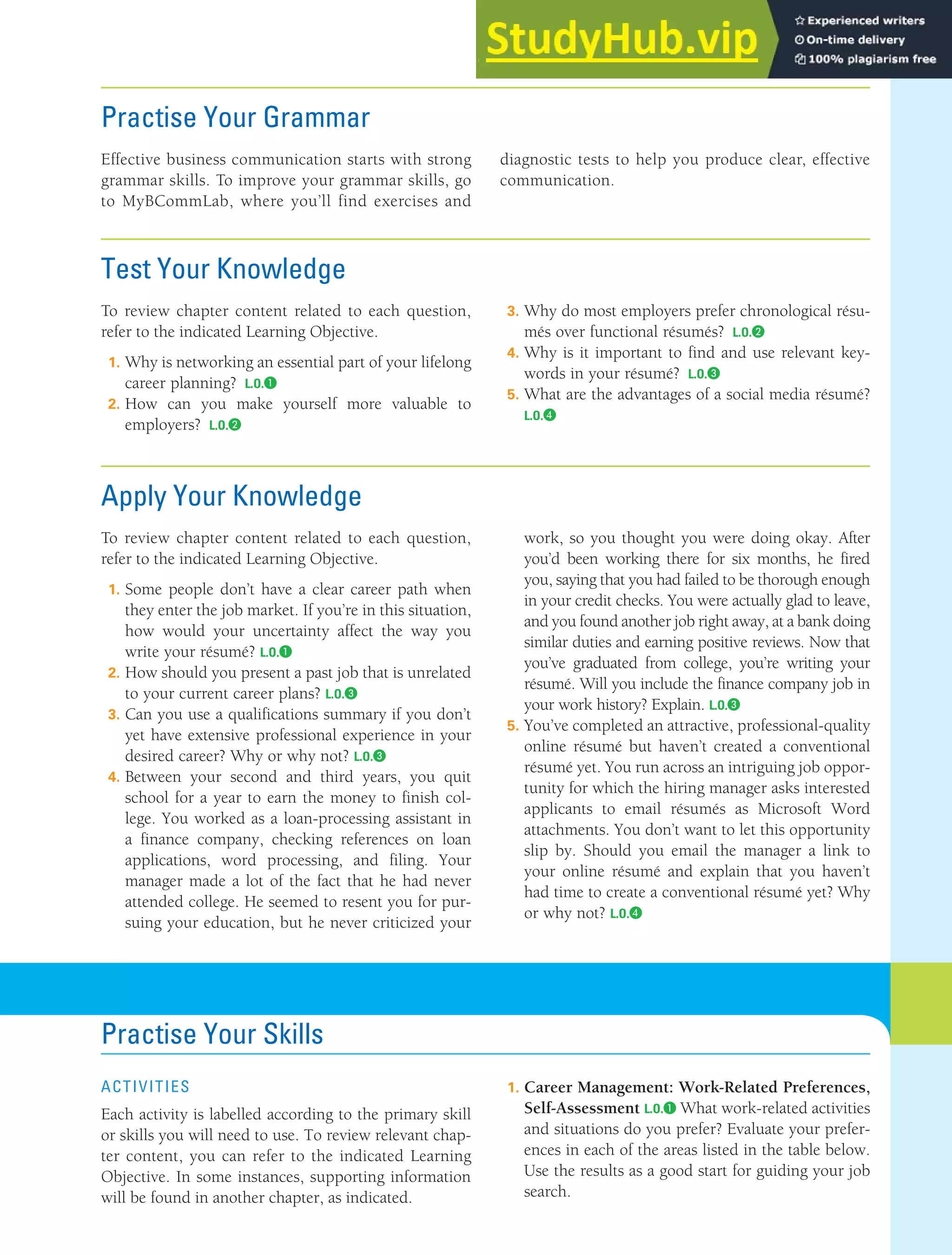 CHAPTER 13: BUILDING CAREERS AND WRITING RÉSUMÉS [365]
Practise Your Grammar
Effective business communication starts with strong
grammar skills. To improve your grammar skills, go
to MyBCommLab, where you’ll find exercises and
diagnostic tests to help you produce clear, effective
communication.
Test Your Knowledge
To review chapter content related to each question,
refer to the indicated Learning Objective.
1. Why is networking an essential part of your lifelong
career planning? L.O.❶
2. How can you make yourself more valuable to
employers? L.O.❷
3. Why do most employers prefer chronological résu-
més over functional résumés? L.O.❷
4. Why is it important to find and use relevant key-
words in your résumé? L.O.❸
5. What are the advantages of a social media résumé?
L.O.❹
Apply Your Knowledge
To review chapter content related to each question,
refer to the indicated Learning Objective.
1. Some people don’t have a clear career path when
they enter the job market. If you’re in this situation,
how would your uncertainty affect the way you
write your résumé? L.O.❶
2. How should you present a past job that is unrelated
to your current career plans? L.O.❸
3. Can you use a qualifications summary if you don’t
yet have extensive professional experience in your
desired career? Why or why not? L.O.❸
4. Between your second and third years, you quit
school for a year to earn the money to finish col-
lege. You worked as a loan-processing assistant in
a finance company, checking references on loan
applications, word processing, and filing. Your
manager made a lot of the fact that he had never
attended college. He seemed to resent you for pur-
suing your education, but he never criticized your
work, so you thought you were doing okay. After
you’d been working there for six months, he fired
you, saying that you had failed to be thorough enough
in your credit checks. You were actually glad to leave,
and you found another job right away, at a bank doing
similar duties and earning positive reviews. Now that
you’ve graduated from college, you’re writing your
résumé. Will you include the finance company job in
your work history? Explain. L.O.❸
5. You’ve completed an attractive, professional-quality
online résumé but haven’t created a conventional
résumé yet. You run across an intriguing job oppor-
tunity for which the hiring manager asks interested
applicants to email résumés as Microsoft Word
attachments. You don’t want to let this opportunity
slip by. Should you email the manager a link to
your online résumé and explain that you haven’t
had time to create a conventional résumé yet? Why
or why not? L.O.❹
Practise Your Skills
ActiVitiEs
Each activity is labelled according to the primary skill
or skills you will need to use. To review relevant chap-
ter content, you can refer to the indicated Learning
Objective. In some instances, supporting information
will be found in another chapter, as indicated.
1. Career Management: Work-Related Preferences,
Self-Assessment L.O.❶ What work-related activities
and situations do you prefer? Evaluate your prefer-
ences in each of the areas listed in the table below.
Use the results as a good start for guiding your job
search.
 