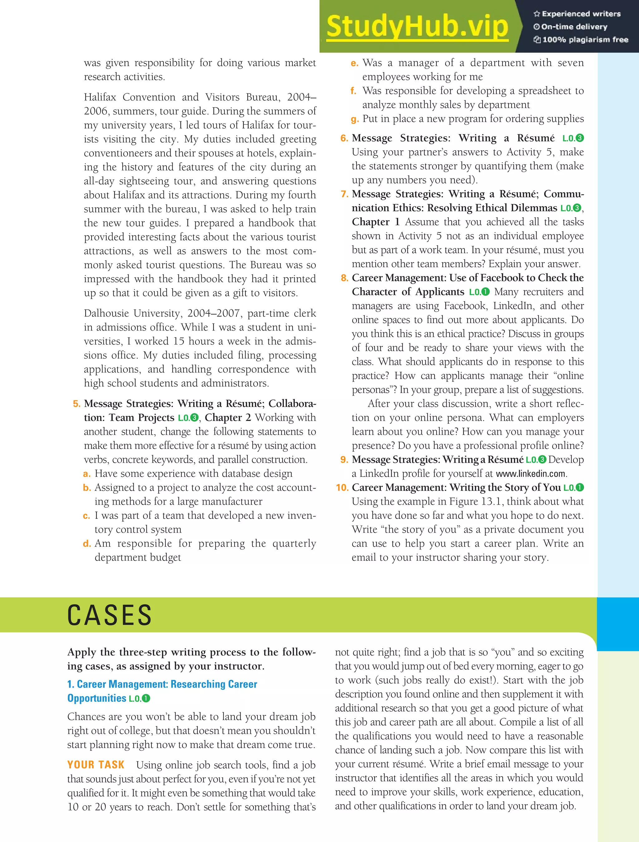 CHAPTER 13: BUILDING CAREERS AND WRITING RÉSUMÉS [367]
was given responsibility for doing various market
research activities.
Halifax Convention and Visitors Bureau, 2004–
2006, summers, tour guide. During the summers of
my university years, I led tours of Halifax for tour-
ists visiting the city. My duties included greeting
conventioneers and their spouses at hotels, explain-
ing the history and features of the city during an
all-day sightseeing tour, and answering questions
about Halifax and its attractions. During my fourth
summer with the bureau, I was asked to help train
the new tour guides. I prepared a handbook that
provided interesting facts about the various tourist
attractions, as well as answers to the most com-
monly asked tourist questions. The Bureau was so
impressed with the handbook they had it printed
up so that it could be given as a gift to visitors.
Dalhousie University, 2004–2007, part-time clerk
in admissions office. While I was a student in uni-
versities, I worked 15 hours a week in the admis-
sions office. My duties included filing, processing
applications, and handling correspondence with
high school students and administrators.
5. Message Strategies: Writing a Résumé; Collabora-
tion: Team Projects L.O.❸, Chapter 2 Working with
another student, change the following statements to
make them more effective for a résumé by using action
verbs, concrete keywords, and parallel construction.
a. Have some experience with database design
b. Assigned to a project to analyze the cost account-
ing methods for a large manufacturer
c. I was part of a team that developed a new inven-
tory control system
d. Am responsible for preparing the quarterly
department budget
e. Was a manager of a department with seven
employees working for me
f. Was responsible for developing a spreadsheet to
analyze monthly sales by department
g. Put in place a new program for ordering supplies
6. Message Strategies: Writing a Résumé L.O.❸
Using your partner’s answers to Activity 5, make
the statements stronger by quantifying them (make
up any numbers you need).
7. Message Strategies: Writing a Résumé; Commu-
nication Ethics: Resolving Ethical Dilemmas L.O.❸,
Chapter 1 Assume that you achieved all the tasks
shown in Activity 5 not as an individual employee
but as part of a work team. In your résumé, must you
mention other team members? Explain your answer.
8. Career Management: Use of Facebook to Check the
Character of Applicants L.O.❶ Many recruiters and
managers are using Facebook, LinkedIn, and other
online spaces to find out more about applicants. Do
you think this is an ethical practice? Discuss in groups
of four and be ready to share your views with the
class. What should applicants do in response to this
practice? How can applicants manage their “online
personas”? In your group, prepare a list of suggestions.
After your class discussion, write a short reflec-
tion on your online persona. What can employers
learn about you online? How can you manage your
presence? Do you have a professional profile online?
9. MessageStrategies:WritingaRésuméL.O.❸ Develop
a LinkedIn profile for yourself at www.linkedin.com.
10. Career Management: Writing the Story of You L.O.❶
Using the example in Figure 13.1, think about what
you have done so far and what you hope to do next.
Write “the story of you” as a private document you
can use to help you start a career plan. Write an
email to your instructor sharing your story.
CASES
Apply the three-step writing process to the follow-
ing cases, as assigned by your instructor.
1. Career Management: Researching Career
Opportunities L.O.❶
Chances are you won’t be able to land your dream job
right out of college, but that doesn’t mean you shouldn’t
start planning right now to make that dream come true.
YOUR TASK Using online job search tools, find a job
that sounds just about perfect for you, even if you’re not yet
qualified for it. It might even be something that would take
10 or 20 years to reach. Don’t settle for something that’s
not quite right; find a job that is so “you” and so exciting
that you would jump out of bed every morning, eager to go
to work (such jobs really do exist!). Start with the job
description you found online and then supplement it with
additional research so that you get a good picture of what
this job and career path are all about. Compile a list of all
the qualifications you would need to have a reasonable
chance of landing such a job. Now compare this list with
your current résumé. Write a brief email message to your
instructor that identifies all the areas in which you would
need to improve your skills, work experience, education,
and other qualifications in order to land your dream job.
 