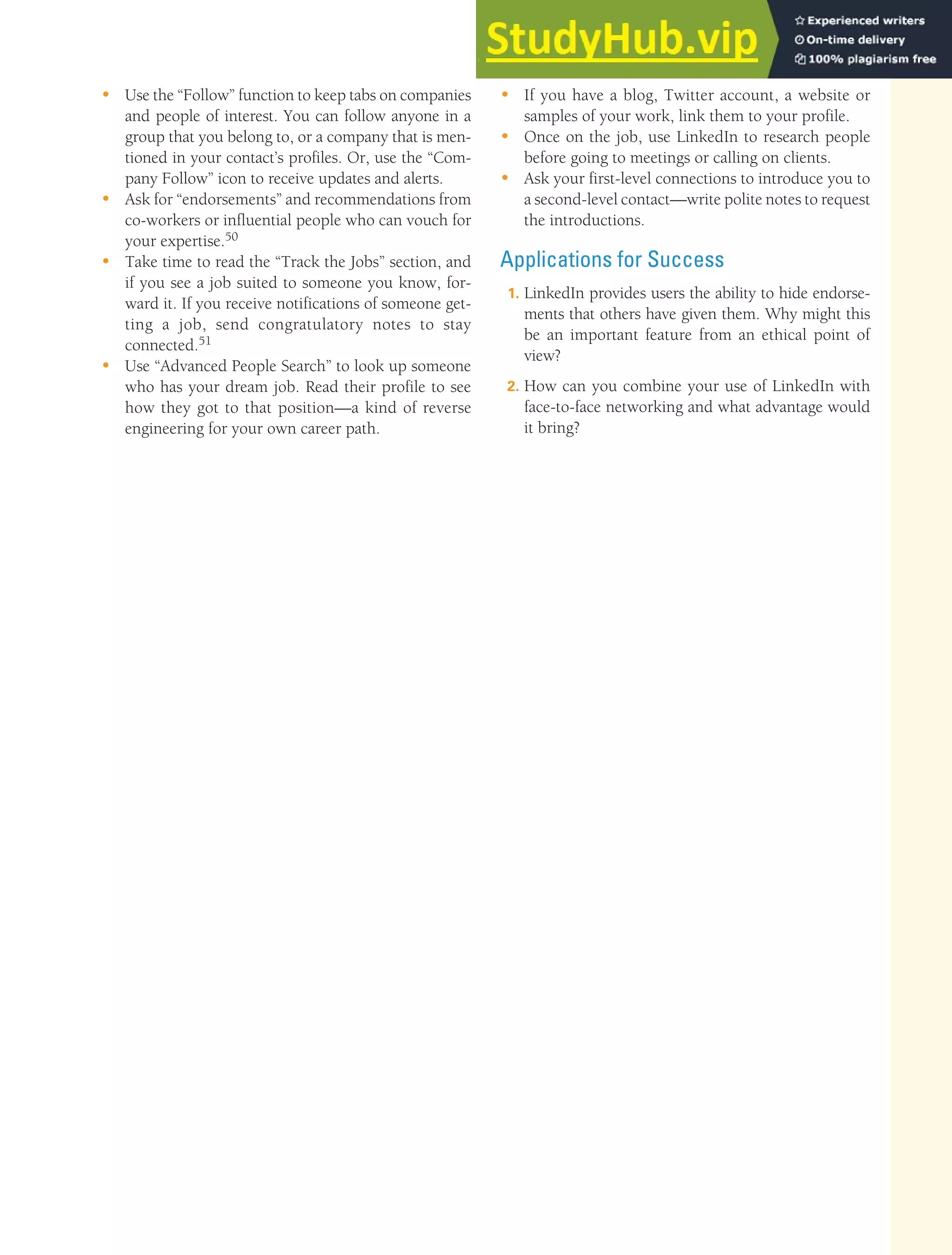 CHAPTER 13: BUILDING CAREERS AND WRITING RÉSUMÉS [369]
• Use the “Follow” function to keep tabs on companies
and people of interest. You can follow anyone in a
group that you belong to, or a company that is men-
tioned in your contact’s profiles. Or, use the “Com-
pany Follow” icon to receive updates and alerts.
• Ask for “endorsements” and recommendations from
co-workers or influential people who can vouch for
your expertise.50
• Take time to read the “Track the Jobs” section, and
if you see a job suited to someone you know, for-
ward it. If you receive notifications of someone get-
ting a job, send congratulatory notes to stay
connected.51
• Use “Advanced People Search” to look up someone
who has your dream job. Read their profile to see
how they got to that position—a kind of reverse
engineering for your own career path.
• If you have a blog, Twitter account, a website or
samples of your work, link them to your profile.
• Once on the job, use LinkedIn to research people
before going to meetings or calling on clients.
• Ask your first-level connections to introduce you to
a second-level contact—write polite notes to request
the introductions.
Applications for Success
1. LinkedIn provides users the ability to hide endorse-
ments that others have given them. Why might this
be an important feature from an ethical point of
view?
2. How can you combine your use of LinkedIn with
face-to-face networking and what advantage would
it bring?
 