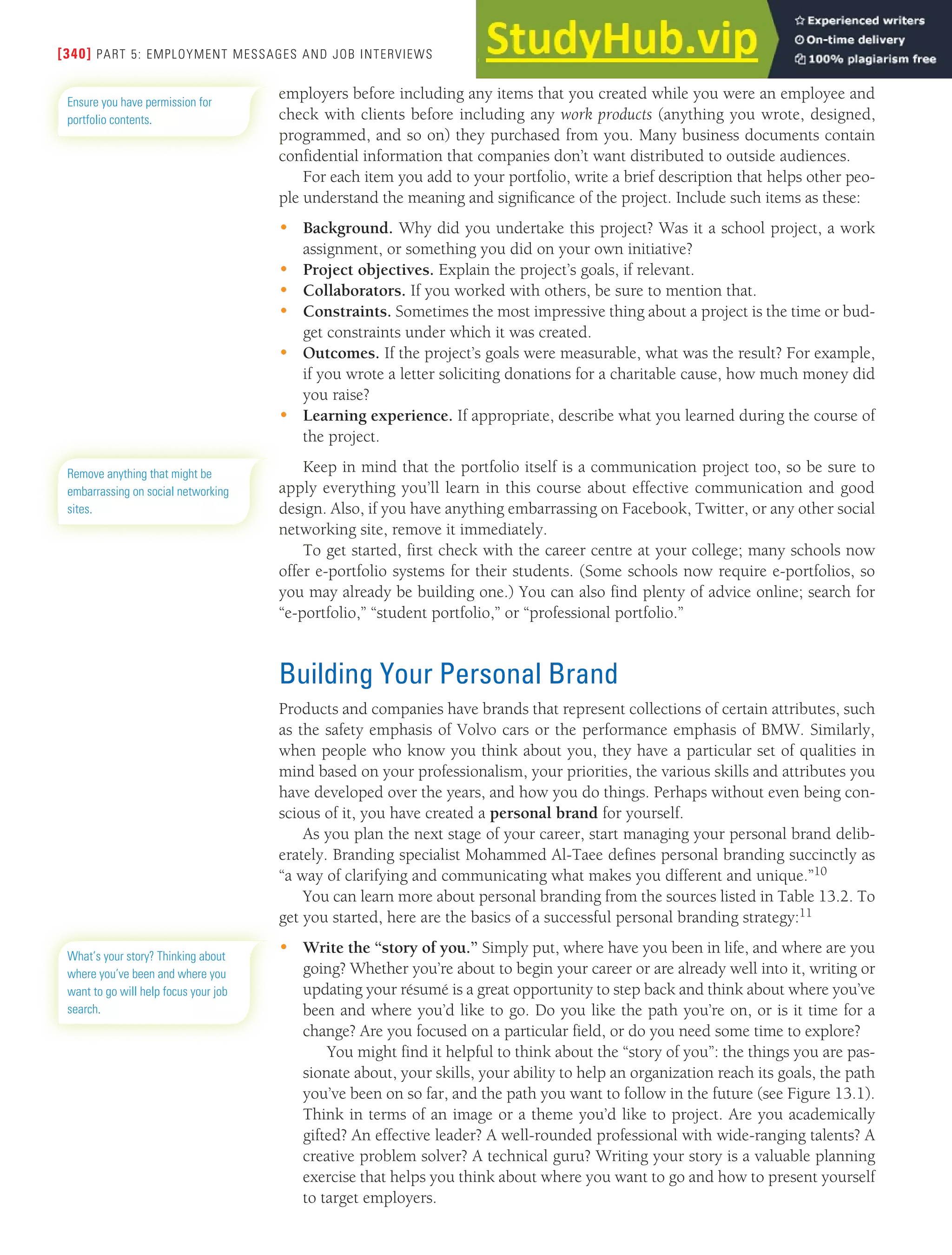 [340] PART 5: EMPLOYMENT MESSAGES AND JOB INTERVIEWS
employers before including any items that you created while you were an employee and
check with clients before including any work products (anything you wrote, designed,
programmed, and so on) they purchased from you. Many business documents contain
confidential information that companies don’t want distributed to outside audiences.
For each item you add to your portfolio, write a brief description that helps other peo-
ple understand the meaning and significance of the project. Include such items as these:
• Background. Why did you undertake this project? Was it a school project, a work
assignment, or something you did on your own initiative?
• Project objectives. Explain the project’s goals, if relevant.
• Collaborators. If you worked with others, be sure to mention that.
• Constraints. Sometimes the most impressive thing about a project is the time or bud-
get constraints under which it was created.
• Outcomes. If the project’s goals were measurable, what was the result? For example,
if you wrote a letter soliciting donations for a charitable cause, how much money did
you raise?
• Learning experience. If appropriate, describe what you learned during the course of
the project.
Keep in mind that the portfolio itself is a communication project too, so be sure to
apply everything you’ll learn in this course about effective communication and good
design. Also, if you have anything embarrassing on Facebook, Twitter, or any other social
networking site, remove it immediately.
To get started, first check with the career centre at your college; many schools now
offer e-portfolio systems for their students. (Some schools now require e-portfolios, so
you may already be building one.) You can also find plenty of advice online; search for
“e-portfolio,” “student portfolio,” or “professional portfolio.”
Building Your Personal Brand
Products and companies have brands that represent collections of certain attributes, such
as the safety emphasis of Volvo cars or the performance emphasis of BMW. Similarly,
when people who know you think about you, they have a particular set of qualities in
mind based on your professionalism, your priorities, the various skills and attributes you
have developed over the years, and how you do things. Perhaps without even being con-
scious of it, you have created a personal brand for yourself.
As you plan the next stage of your career, start managing your personal brand delib-
erately. Branding specialist Mohammed Al-Taee defines personal branding succinctly as
“a way of clarifying and communicating what makes you different and unique.”10
You can learn more about personal branding from the sources listed in Table 13.2. To
get you started, here are the basics of a successful personal branding strategy:11
• Write the “story of you.” Simply put, where have you been in life, and where are you
going? Whether you’re about to begin your career or are already well into it, writing or
updating your résumé is a great opportunity to step back and think about where you’ve
been and where you’d like to go. Do you like the path you’re on, or is it time for a
change? Are you focused on a particular field, or do you need some time to explore?
You might find it helpful to think about the “story of you”: the things you are pas-
sionate about, your skills, your ability to help an organization reach its goals, the path
you’ve been on so far, and the path you want to follow in the future (see Figure 13.1).
Think in terms of an image or a theme you’d like to project. Are you academically
gifted? An effective leader? A well-rounded professional with wide-ranging talents? A
creative problem solver? A technical guru? Writing your story is a valuable planning
exercise that helps you think about where you want to go and how to present yourself
to target employers.
Ensure you have permission for
portfolio contents.
Remove anything that might be
embarrassing on social networking
sites.
What’s your story? Thinking about
where you’ve been and where you
want to go will help focus your job
search.
 