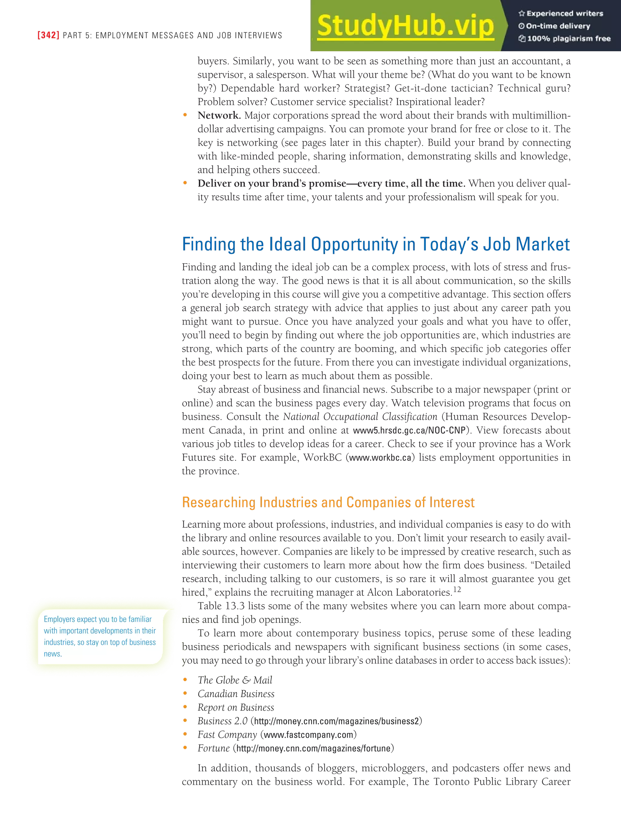[342] PART 5: EMPLOYMENT MESSAGES AND JOB INTERVIEWS
buyers. Similarly, you want to be seen as something more than just an accountant, a
supervisor, a salesperson. What will your theme be? (What do you want to be known
by?) Dependable hard worker? Strategist? Get-it-done tactician? Technical guru?
Problem solver? Customer service specialist? Inspirational leader?
• Network. Major corporations spread the word about their brands with multimillion-
dollar advertising campaigns. You can promote your brand for free or close to it. The
key is networking (see pages later in this chapter). Build your brand by connecting
with like-minded people, sharing information, demonstrating skills and knowledge,
and helping others succeed.
• Deliver on your brand’s promise—every time, all the time. When you deliver qual-
ity results time after time, your talents and your professionalism will speak for you.
Finding the Ideal Opportunity in Today’s Job Market
Finding and landing the ideal job can be a complex process, with lots of stress and frus-
tration along the way. The good news is that it is all about communication, so the skills
you’re developing in this course will give you a competitive advantage. This section offers
a general job search strategy with advice that applies to just about any career path you
might want to pursue. Once you have analyzed your goals and what you have to offer,
you’ll need to begin by finding out where the job opportunities are, which industries are
strong, which parts of the country are booming, and which specific job categories offer
the best prospects for the future. From there you can investigate individual organizations,
doing your best to learn as much about them as possible.
Stay abreast of business and financial news. Subscribe to a major newspaper (print or
online) and scan the business pages every day. Watch television programs that focus on
business. Consult the National Occupational Classification (Human Resources Develop-
ment Canada, in print and online at www5.hrsdc.gc.ca/NOC-CNP). View forecasts about
various job titles to develop ideas for a career. Check to see if your province has a Work
Futures site. For example, WorkBC (www.workbc.ca) lists employment opportunities in
the province.
Researching Industries and Companies of Interest
Learning more about professions, industries, and individual companies is easy to do with
the library and online resources available to you. Don’t limit your research to easily avail-
able sources, however. Companies are likely to be impressed by creative research, such as
interviewing their customers to learn more about how the firm does business. “Detailed
research, including talking to our customers, is so rare it will almost guarantee you get
hired,” explains the recruiting manager at Alcon Laboratories.12
Table 13.3 lists some of the many websites where you can learn more about compa-
nies and find job openings.
To learn more about contemporary business topics, peruse some of these leading
business periodicals and newspapers with significant business sections (in some cases,
you may need to go through your library’s online databases in order to access back issues):
• The Globe & Mail
• Canadian Business
• Report on Business
• Business 2.0 (http://money.cnn.com/magazines/business2)
• Fast Company (www.fastcompany.com)
• Fortune (http://money.cnn.com/magazines/fortune)
In addition, thousands of bloggers, microbloggers, and podcasters offer news and
commentary on the business world. For example, The Toronto Public Library Career
Employers expect you to be familiar
with important developments in their
industries, so stay on top of business
news.
 
