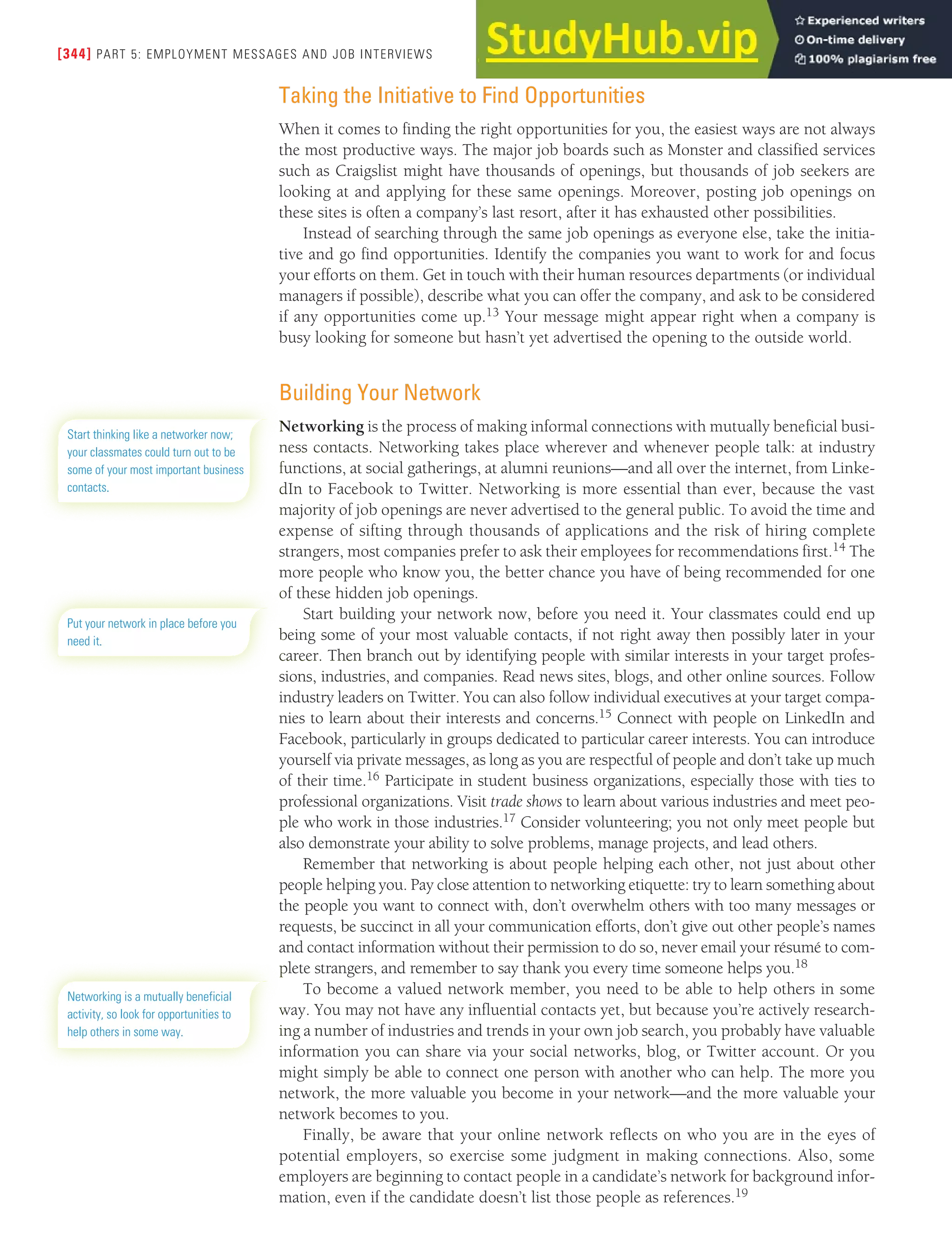 [344] PART 5: EMPLOYMENT MESSAGES AND JOB INTERVIEWS
Taking the Initiative to Find Opportunities
When it comes to finding the right opportunities for you, the easiest ways are not always
the most productive ways. The major job boards such as Monster and classified services
such as Craigslist might have thousands of openings, but thousands of job seekers are
looking at and applying for these same openings. Moreover, posting job openings on
these sites is often a company’s last resort, after it has exhausted other possibilities.
Instead of searching through the same job openings as everyone else, take the initia-
tive and go find opportunities. Identify the companies you want to work for and focus
your efforts on them. Get in touch with their human resources departments (or individual
managers if possible), describe what you can offer the company, and ask to be considered
if any opportunities come up.13 Your message might appear right when a company is
busy looking for someone but hasn’t yet advertised the opening to the outside world.
Building Your Network
Networking is the process of making informal connections with mutually beneficial busi-
ness contacts. Networking takes place wherever and whenever people talk: at industry
functions, at social gatherings, at alumni reunions—and all over the internet, from Linke-
dIn to Facebook to Twitter. Networking is more essential than ever, because the vast
majority of job openings are never advertised to the general public. To avoid the time and
expense of sifting through thousands of applications and the risk of hiring complete
strangers, most companies prefer to ask their employees for recommendations first.14 The
more people who know you, the better chance you have of being recommended for one
of these hidden job openings.
Start building your network now, before you need it. Your classmates could end up
being some of your most valuable contacts, if not right away then possibly later in your
career. Then branch out by identifying people with similar interests in your target profes-
sions, industries, and companies. Read news sites, blogs, and other online sources. Follow
industry leaders on Twitter. You can also follow individual executives at your target compa-
nies to learn about their interests and concerns.15 Connect with people on LinkedIn and
Facebook, particularly in groups dedicated to particular career interests. You can introduce
yourself via private messages, as long as you are respectful of people and don’t take up much
of their time.16 Participate in student business organizations, especially those with ties to
professional organizations. Visit trade shows to learn about various industries and meet peo-
ple who work in those industries.17 Consider volunteering; you not only meet people but
also demonstrate your ability to solve problems, manage projects, and lead others.
Remember that networking is about people helping each other, not just about other
people helping you. Pay close attention to networking etiquette: try to learn something about
the people you want to connect with, don’t overwhelm others with too many messages or
requests, be succinct in all your communication efforts, don’t give out other people’s names
and contact information without their permission to do so, never email your résumé to com-
plete strangers, and remember to say thank you every time someone helps you.18
To become a valued network member, you need to be able to help others in some
way. You may not have any influential contacts yet, but because you’re actively research-
ing a number of industries and trends in your own job search, you probably have valuable
information you can share via your social networks, blog, or Twitter account. Or you
might simply be able to connect one person with another who can help. The more you
network, the more valuable you become in your network—and the more valuable your
network becomes to you.
Finally, be aware that your online network reflects on who you are in the eyes of
potential employers, so exercise some judgment in making connections. Also, some
employers are beginning to contact people in a candidate’s network for background infor-
mation, even if the candidate doesn’t list those people as references.19
Start thinking like a networker now;
your classmates could turn out to be
some of your most important business
contacts.
Put your network in place before you
need it.
Networking is a mutually beneficial
activity, so look for opportunities to
help others in some way.
 