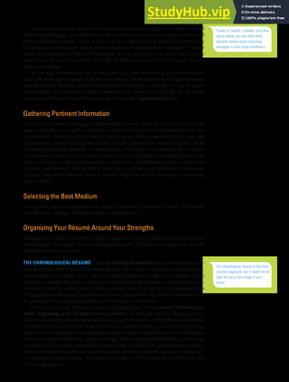 CHAPTER 13: BUILDING CAREERS AND WRITING RÉSUMÉS [347]
As you conduct your research on various professions, industries, companies, and
individual managers, you will have a better perspective on your target readers and
their information needs. Learn as much as you can about the individuals who may
be reading your résumé. Many professionals and managers are bloggers, Twitter
users, and LinkedIn members, for example, so you can learn more about them online
even if you’ve never met them. Any bit of information can help you craft a more
effective message.
By the way, if employers ask to see your “CV,” they’re referring to your curriculum
vitae, the term used instead of résumé in academic professions and in many countries
outside Canada. Résumés and CVs are essentially the same, although CVs can be much
more detailed. If you need to adapt a Canadian-style résumé to CV format, or vice versa,
career expert Alison Doyle offers advice on her website, www.alisondoyle.com.
Gathering Pertinent Information
If you haven’t been building an employment portfolio thus far, you may need to do
some research on yourself at this point. Gather all the pertinent personal history you
can think of, including all the specific dates, duties, and accomplishments from any
previous jobs you’ve held, as well as educational experiences—formal degrees, skills
certificates, academic awards, or scholarships. Also, gather information about school
or volunteer activities that might be relevant to your job search, including offices you
have held in any club or professional organization, presentations given, and online
or print publications. You probably won’t use every piece of information you come
up with, but you’ll want to have it at your fingertips before you begin composing
your résumé.
Selecting the Best Medium
You should expect to produce your résumé in several media and formats. “Producing
Your Résumé” on page 360 explores the various options.
Organizing Your Résumé Around Your Strengths
Although you will see a number of ways to organize a résumé, most are some variation of
chronological, functional, or a combination of the two. The right choice depends on your
background and your goals.
THE CHRONOLOGICAL RÉSUMÉ In a chronological résumé, the work experience sec-
tion dominates and is placed immediately after your contact information and introduc-
tory statement (see Figure 13.4). The chronological approach is the most common way to
organize a résumé, and many employers prefer this format because it presents your pro-
fessional history in a clear, easy-to-follow arrangement.22 If you’re just graduating from
college and have limited professional experience, you can vary this chronological approach
by putting your educational qualifications before your experience.
Develop your work experience section by listing your jobs in reverse chronological
order, beginning with the most recent position. For each job, start by listing your offi-
cial job title, the employer’s name and location, and the dates you held the position (write
“to present” if you are still in your most recent position). Next, in a short block of text,
ideally in a list, highlight your accomplishments in a way that is relevant to your readers.
This may require “translating” the terminology used in a particular industry or profession
into terms that are more meaningful to your target readers. If the general responsibilities
of the position are not obvious from the job title, provide a little background to help read-
ers understand what you did. See Figures 13.3 and 13.4 for examples of ineffective and
effective approaches.
Thanks to Twitter, LinkedIn, and other
social media, you can often learn
valuable details about individual
managers in your target employers.
The chronological résumé is the most
common approach, but it might not be
right for you at this stage in your
career.
 