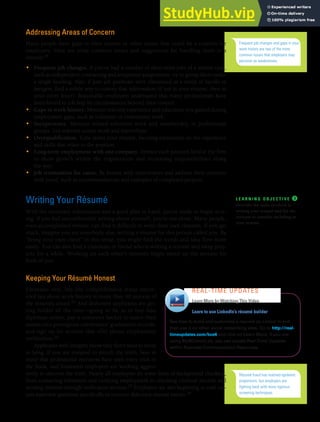 CHAPTER 13: BUILDING CAREERS AND WRITING RÉSUMÉS [351]
Addressing Areas of Concern
Many people have gaps in their careers or other issues that could be a concern for
employers. Here are some common issues and suggestions for handling them in a
résumé:24
• Frequent job changes. If you’ve had a number of short-term jobs of a similar type,
such as independent contracting and temporary assignments, try to group them under
a single heading. Also, if past job positions were eliminated as a result of layoffs or
mergers, find a subtle way to convey that information (if not in your résumé, then in
your cover letter). Reasonable employers understand that many professionals have
been forced to job hop by circumstances beyond their control.
• Gaps in work history. Mention relevant experience and education you gained during
employment gaps, such as volunteer or community work.
• Inexperience. Mention related volunteer work and membership in professional
groups. List relevant course work and internships.
• Overqualification. Tone down your résumé, focusing exclusively on the experience
and skills that relate to the position.
• Long-term employment with one company. Itemize each position held at the firm
to show growth within the organization and increasing responsibilities along
the way.
• Job termination for cause. Be honest with interviewers and address their concerns
with proof, such as recommendations and examples of completed projects.
Writing Your Résumé
With the necessary information and a good plan in hand, you’re ready to begin writ-
ing. If you feel uncomfortable writing about yourself, you’re not alone. Many people,
even accomplished writers, can find it difficult to write their own résumés. If you get
stuck, imagine you are somebody else, writing a résumé for this person called you. By
“being your own client” in this sense, you might find the words and idea flow more
easily. You can also find a classmate or friend who is writing a résumé and swap proj-
ects for a while. Working on each other’s résumés might speed up the process for
both of you.
Keeping Your Résumé Honest
Estimates vary, but one comprehensive study uncov-
ered lies about work history in more than 40 percent of
the résumés tested.25 And dishonest applicants are get-
ting bolder all the time—going so far as to buy fake
diplomas online, pay a computer hacker to insert their
names into prestigious universities’ graduation records,
and sign up for services that offer phony employment
verification.26
Applicants with integrity know they don’t need to stoop
to lying. If you are tempted to stretch the truth, bear in
mind that professional recruiters have seen every trick in
the book, and frustrated employers are working aggres-
sively to uncover the truth. Nearly all employers do some form of background checking,
from contacting references and verifying employment to checking criminal records and
sending résumés through verification services.27 Employers are also beginning to craft cer-
tain interview questions specifically to uncover dishonest résumé entries.28
Frequent job changes and gaps in your
work history are two of the more
common issues that employers may
perceive as weaknesses.
L E A R N I N G O B J E C T I V E ❸
Describe the tasks involved in
writing your résumé and list the
sections to consider including in
your résumé.
Learn to use LinkedIn’s résumé builder
See how to build and customize a résumé on Linked In and
then use it on other social networking sites. Go to http://real-
timeupdates.com/bce6 and click on Learn More. If you are
using MyBCommLab, you can access Real-Time Updates
within Business Communication Resources.
REAL-TIME UPDATES
Learn More by Watching This Video
Résumé fraud has reached epidemic
proportions, but employers are
fighting back with more rigorous
screening techniques.
 