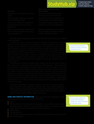 CHAPTER 13: BUILDING CAREERS AND WRITING RÉSUMÉS [353]
Write Active Statements that
Instead of Show Results
Responsible for developing a new iling Developed a new iling system that
system reduced paperwork by 50 percent
I was in charge of customer complaints Handled all customer complaints and
and all ordering problems resolved product order discrepancies
I won a trip to Europe for opening the Generated the highest number of new
most new customer accounts in my customer accounts in my department
department
Member of special campus task force to Assisted in implementing new campus
resolve student problems with existing dining program that balances student
cafeteria assignments wishes with cafeteria capacity
Providing specific supporting evidence is vital, but make sure you don’t go overboard
with small details.33
In addition to clear writing with specific examples, the particular words and
phrases you use throughout your résumé are critically important. The majority of
résumés are now subjected to keyword searches in an applicant tracking system or
other database, in which a recruiter searches for résumés most likely to match the
requirements of a particular job. Résumés that don’t match the requirements closely
may never be seen by a human reader, so it is essential to use the words and phrases
that a recruiter is most likely to search on. (Although most experts used to advise
including a separate keyword summary as a standalone list, the trend nowadays is to
incorporate your keywords into your introductory statement and other sections of
your résumé.34)
Identifying these keywords requires some research, but you can uncover many of
them while you are researching various industries and companies. Study job descrip-
tions carefully to understand your target audience’s needs. In contrast to the action
verbs that catch a human reader’s attention, keywords that catch a computer’s attention
are usually nouns that describe the specific skills, attributes, and experiences an
employer is looking for in a candidate. Keywords can include the business and techni-
cal terms associated with a specific profession, industry-specific jargon, names or types
of products or systems used in a profession, job titles, and university or college degrees
and diplomas.35 For example, here are some sample keywords you might include if you
were in accounting:
Accountant, Receivables, Payables, Inventory, Cash Flow, Financial Analysis,
Payroll Experience, Reconciliations, Corporate Taxes, Activity-Based Budgeting,
Problem-Solving, Computer Skills, Excel, Access, Quick Books, Bachelor’s Degree
in Accounting, CPA, Articulate, Teamwork, Flexible, Willing to Travel, Computer
Skills, Networks, HTML, HMML, Simply Accounting
NAME AND CONTACT INFORMATION Your name and contact information constitute
the heading of your résumé, so include the following:
• Name
• Physical address (both permanent and temporary, if you’re likely to move during the
job search process; however, if you’re posting a résumé in an unsecured location
online, leave off your physical address for security purposes)
• Email address
• Phone number(s)
• The URL of your personal webpage, e-portfolio, or social media résumé (if you have one)
• Your Twitter handle
Include relevant keywords in your
introductory statement, work history,
and education sections.
Be sure to provide complete and
accurate contact information;
mistakes in this section of the résumé
are surprisingly common.
 
