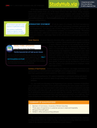 [354] PART 5: EMPLOYMENT MESSAGES AND JOB INTERVIEWS
If the only email address you have is through your current employer, get a free per-
sonal email address from one of the many services that offer them. Using company
resources for a job search is not fair to your current employer, and it sends a bad signal
to potential employers. Also, if your personal email address is anything like precious
.princess@something.com or PsychoDawg@something.com, get a new email address for your
business correspondence.
INTRODUCTORY STATEMENT Of all the parts of a résumé, the brief introductory
statement that follows your name and contact information probably generates the
most disagreement. You can put one of three things here:36 You can choose to open
with a career objective, a qualifications summary, or a career summary. Whichever
option you choose, make sure it includes many of the essential keywords you identi-
fied in your research—and adapt these words and phrases to each job opportunity as
needed.
Career Objective A career objective identifies either a specific job you want to land or
a general career track you would like to pursue. Some experts advise against including
a career objective because it can categorize you so nar-
rowly that you miss out on interesting opportunities,
and it is essentially about fulfilling your desires, not
about meeting the employer’s needs. In the past, most
résumés included a career objective, but in recent years
more job seekers are using a qualifications summary.
However, if you have little or no work experience in
your target profession, a career objective might be your
best option. If you do opt for an objective, word it in a
way that relates your qualifications to employer needs
(see Figure 13.5).
Summary of Qualifications Instead of stating your objective, you might summarize your
qualifications in a brief statement that highlights your strongest points, particularly if you
have had a good deal of varied experience. Use a short, simple phrase:
Summary of qualifications: Ten years of experience in commission selling with record
of generating new customer leads through social media and community leadership
positions
Or, you could put a heading at the beginning of your résumé, “Summary of Qualifica-
tions,” and under it list three or four points summarizing the main reasons that the com-
pany should hire you. You may want to add together the months of experience you have
had in short, part-time jobs to get a total and express how that experience is transferable
to the professional environment you are entering. For example, if you had a number of
part-time jobs in restaurants and retail, each lasting several months, you might say “three
years of experience in hospitality and retail” and highlight it in the summary as follows:
You can choose to open with a career
objective or a qualifications summary.
Use a summary of qualifications
instead of an objective if you have
several key qualifications to highlight.
Find the keywords that will light up your résumé
This list of tips and tools will help you find the right keywords
to customize your résumé for every opportunity. Go to http://
real-timeupdates.com/bce6 and click on Learn More. If you
are using MyBCommLab, you can access Real-Time Updates
within Business Communication Resources.
REAL-TIME UPDATES
Learn More by Visiting This Website
SUMMARY OF QUALIFICATIONS
• Bachelor of Commerce, University of British Columbia
• Three years of experience in customer service in retail and hospitality
• Bilingual (French/English)
• Skilled in ofice and accounting software
The career objective or summary may be the only section read fully by the employer,
so if you include either one, make it strong, concise, and convincing. Make sure it includes
many of the essential keywords you identified in your research.
 