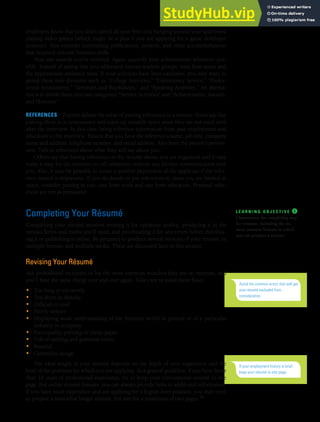 CHAPTER 13: BUILDING CAREERS AND WRITING RÉSUMÉS [359]
employers know that you don’t spend all your free time hanging around your apartment
playing video games (which might be a plus if you are applying for a game developer
position). Also consider mentioning publications, projects, and other accomplishments
that required relevant business skills.
Note any awards you’ve received. Again, quantify your achievements whenever pos-
sible. Instead of saying that you addressed various student groups, state how many and
the approximate audience sizes. If your activities have been extensive, you may want to
group them into divisions such as “College Activities,” “Community Service,” “Profes-
sional Associations,” “Seminars and Workshops,” and “Speaking Activities.” An alterna-
tive is to divide them into two categories: “Service Activities” and “Achievements, Awards,
and Honours.”
REFERENCES Experts debate the value of putting references in a résumé. Some say that
putting them in is unnecessary and takes up valuable space since they are not used until
after the interview. In this case, bring reference information from past employment and
education to the interview. Ensure that you have the reference’s name, job title, company
name and address, telephone number, and email address. Also have the person’s permis-
sion. Talk to references about what they will say about you.
Others say that having references in the résumé shows you are organized and it may
make it easy for the recruiter to call references without any further communication with
you. Also, it may be possible to create a positive impression of the applicant if the refer-
ence named is impressive. If you do decide to put references in, since you are limited in
space, consider putting in two: one from work and one from education. Personal refer-
ences are not as persuasive.
Completing Your Résumé
Completing your résumé involves revising it for optimum quality, producing it in the
various forms and media you’ll need, and proofreading it for any errors before distribut-
ing it or publishing it online. Be prepared to produce several versions of your résumé, in
multiple formats and multiple media. These are discussed later in this section.
Revising Your Résumé
Ask professional recruiters to list the most common mistakes they see on résumés, and
you’ll hear the same things over and over again. Take care to avoid these flaws:
• Too long or too wordy
• Too short or sketchy
• Difficult to read
• Poorly written
• Displaying weak understanding of the business world in general or of a particular
industry or company
• Poor-quality printing or cheap paper
• Full of spelling and grammar errors
• Boastful
• Gimmicky design
The ideal length of your résumé depends on the depth of your experience and the
level of the positions for which you are applying. As a general guideline, if you have fewer
than 10 years of professional experience, try to keep your conventional résumé to one
page. For online résumé formats, you can always provide links to additional information.
If you have more experience and are applying for a higher-level position, you may need
to prepare a somewhat longer résumé, but aim for a maximum of two pages.38
L E A R N I N G O B J E C T I V E ❹
Characterize the completing step
for résumés, including the six
most common formats in which
you can produce a résumé.
Avoid the common errors that will get
your résumé excluded from
consideration.
If your employment history is brief,
keep your résumé to one page.
 