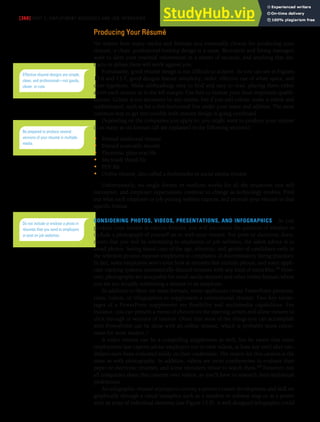 [360] PART 5: EMPLOYMENT MESSAGES AND JOB INTERVIEWS
Producing Your Résumé
No matter how many media and formats you eventually choose for producing your
résumé, a clean, professional-looking design is a must. Recruiters and hiring managers
want to skim your essential information in a matter of seconds, and anything that dis-
tracts or delays them will work against you.
Fortunately, good résumé design is not difficult to achieve. As you can see in Figures
13.6 and 13.7, good designs feature simplicity, order, effective use of white space, and
clear typefaces. Make subheadings easy to find and easy to read, placing them either
above each section or in the left margin. Use lists to itemize your most important qualifi-
cations. Colour is not necessary by any means, but if you add colour, make it subtle and
sophisticated, such as for a thin horizontal line under your name and address. The most
common way to get into trouble with résumé design is going overboard.
Depending on the companies you apply to, you might want to produce your résumé
in as many as six formats (all are explained in the following sections):
• Printed traditional résumé
• Printed scannable résumé
• Electronic plain-text file
• Microsoft Word file
• PDF file
• Online résumé, also called a multimedia or social media résumé
Unfortunately, no single format or medium works for all the situations you will
encounter, and employer expectations continue to change as technology evolves. Find
out what each employer or job posting website expects, and provide your résumé in that
specific format.
CONSIDERING PHOTOS, VIDEOS, PRESENTATIONS, AND INFOGRAPHICS As you
produce your résumé in various formats, you will encounter the question of whether to
include a photograph of yourself on or with your résumé. For print or electronic docu-
ments that you will be submitting to employers or job websites, the safest advice is to
avoid photos. Seeing visual cues of the age, ethnicity, and gender of candidates early in
the selection process exposes employers to complaints of discriminatory hiring practices.
In fact, some employers won’t even look at résumés that include photos, and some appli-
cant tracking systems automatically discard résumés with any kind of extra files.39 How-
ever, photographs are acceptable for social media résumés and other online formats where
you are not actually submitting a résumé to an employer.
In addition to these six main formats, some applicants create PowerPoint presenta-
tions, videos, or infographics to supplement a conventional résumé. Two key advan-
tages of a PowerPoint supplement are flexibility and multimedia capabilities. For
instance, you can present a menu of choices on the opening screen and allow viewers to
click through to sections of interest. (Note that most of the things you can accomplish
with PowerPoint can be done with an online résumé, which is probably more conve-
nient for most readers.)
A video résumé can be a compelling supplement as well, but be aware that some
employment law experts advise employers not to view videos, at least not until after can-
didates have been evaluated solely on their credentials. The reason for this caution is the
same as with photographs. In addition, videos are more cumbersome to evaluate than
paper or electronic résumés, and some recruiters refuse to watch them.40 However, not
all companies share this concern over videos, so you’ll have to research their individual
preferences.
An infographic résumé attempts to convey a person’s career development and skill set
graphically through a visual metaphor such as a timeline or subway map or as a poster
with an array of individual elements (see Figure 13.8). A well-designed infographic could
Effective résumé designs are simple,
clean, and professional—not gaudy,
clever, or cute.
Be prepared to produce several
versions of your résumé in multiple
media.
Do not include or enclose a photo in
résumés that you send to employers
or post on job websites.
 
